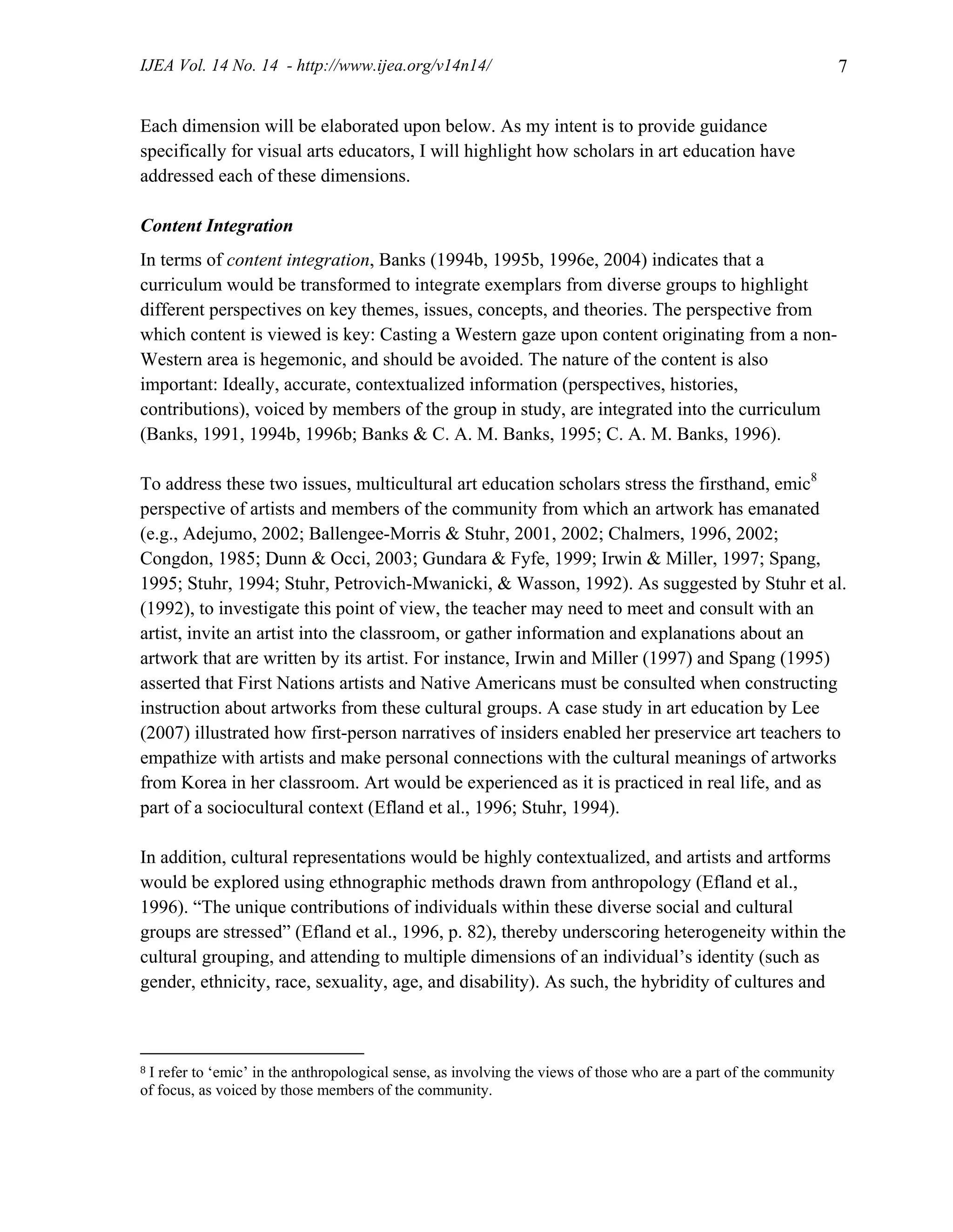 IJEA Vol. 14 No. 14 - http://www.ijea.org/v14n14/ 7
Each dimension will be elaborated upon below. As my intent is to provide guidance
specifically for visual arts educators, I will highlight how scholars in art education have
addressed each of these dimensions.
Content Integration
In terms of content integration, Banks (1994b, 1995b, 1996e, 2004) indicates that a
curriculum would be transformed to integrate exemplars from diverse groups to highlight
different perspectives on key themes, issues, concepts, and theories. The perspective from
which content is viewed is key: Casting a Western gaze upon content originating from a non-
Western area is hegemonic, and should be avoided. The nature of the content is also
important: Ideally, accurate, contextualized information (perspectives, histories,
contributions), voiced by members of the group in study, are integrated into the curriculum
(Banks, 1991, 1994b, 1996b; Banks & C. A. M. Banks, 1995; C. A. M. Banks, 1996).
To address these two issues, multicultural art education scholars stress the firsthand, emic8
perspective of artists and members of the community from which an artwork has emanated
(e.g., Adejumo, 2002; Ballengee-Morris & Stuhr, 2001, 2002; Chalmers, 1996, 2002;
Congdon, 1985; Dunn & Occi, 2003; Gundara & Fyfe, 1999; Irwin & Miller, 1997; Spang,
1995; Stuhr, 1994; Stuhr, Petrovich-Mwanicki, & Wasson, 1992). As suggested by Stuhr et al.
(1992), to investigate this point of view, the teacher may need to meet and consult with an
artist, invite an artist into the classroom, or gather information and explanations about an
artwork that are written by its artist. For instance, Irwin and Miller (1997) and Spang (1995)
asserted that First Nations artists and Native Americans must be consulted when constructing
instruction about artworks from these cultural groups. A case study in art education by Lee
(2007) illustrated how first-person narratives of insiders enabled her preservice art teachers to
empathize with artists and make personal connections with the cultural meanings of artworks
from Korea in her classroom. Art would be experienced as it is practiced in real life, and as
part of a sociocultural context (Efland et al., 1996; Stuhr, 1994).
In addition, cultural representations would be highly contextualized, and artists and artforms
would be explored using ethnographic methods drawn from anthropology (Efland et al.,
1996). “The unique contributions of individuals within these diverse social and cultural
groups are stressed” (Efland et al., 1996, p. 82), thereby underscoring heterogeneity within the
cultural grouping, and attending to multiple dimensions of an individual’s identity (such as
gender, ethnicity, race, sexuality, age, and disability). As such, the hybridity of cultures and
8 I refer to ‘emic’ in the anthropological sense, as involving the views of those who are a part of the community
of focus, as voiced by those members of the community.
 