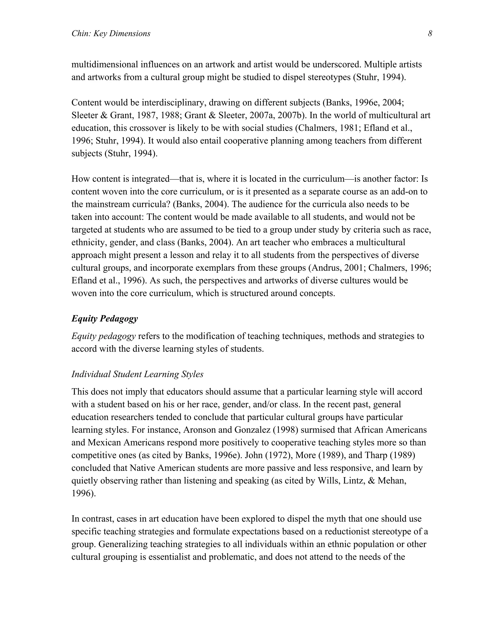 Chin: Key Dimensions 8
multidimensional influences on an artwork and artist would be underscored. Multiple artists
and artworks from a cultural group might be studied to dispel stereotypes (Stuhr, 1994).
Content would be interdisciplinary, drawing on different subjects (Banks, 1996e, 2004;
Sleeter & Grant, 1987, 1988; Grant & Sleeter, 2007a, 2007b). In the world of multicultural art
education, this crossover is likely to be with social studies (Chalmers, 1981; Efland et al.,
1996; Stuhr, 1994). It would also entail cooperative planning among teachers from different
subjects (Stuhr, 1994).
How content is integrated—that is, where it is located in the curriculum—is another factor: Is
content woven into the core curriculum, or is it presented as a separate course as an add-on to
the mainstream curricula? (Banks, 2004). The audience for the curricula also needs to be
taken into account: The content would be made available to all students, and would not be
targeted at students who are assumed to be tied to a group under study by criteria such as race,
ethnicity, gender, and class (Banks, 2004). An art teacher who embraces a multicultural
approach might present a lesson and relay it to all students from the perspectives of diverse
cultural groups, and incorporate exemplars from these groups (Andrus, 2001; Chalmers, 1996;
Efland et al., 1996). As such, the perspectives and artworks of diverse cultures would be
woven into the core curriculum, which is structured around concepts.
Equity Pedagogy
Equity pedagogy refers to the modification of teaching techniques, methods and strategies to
accord with the diverse learning styles of students.
Individual Student Learning Styles
This does not imply that educators should assume that a particular learning style will accord
with a student based on his or her race, gender, and/or class. In the recent past, general
education researchers tended to conclude that particular cultural groups have particular
learning styles. For instance, Aronson and Gonzalez (1998) surmised that African Americans
and Mexican Americans respond more positively to cooperative teaching styles more so than
competitive ones (as cited by Banks, 1996e). John (1972), More (1989), and Tharp (1989)
concluded that Native American students are more passive and less responsive, and learn by
quietly observing rather than listening and speaking (as cited by Wills, Lintz, & Mehan,
1996).
In contrast, cases in art education have been explored to dispel the myth that one should use
specific teaching strategies and formulate expectations based on a reductionist stereotype of a
group. Generalizing teaching strategies to all individuals within an ethnic population or other
cultural grouping is essentialist and problematic, and does not attend to the needs of the
 