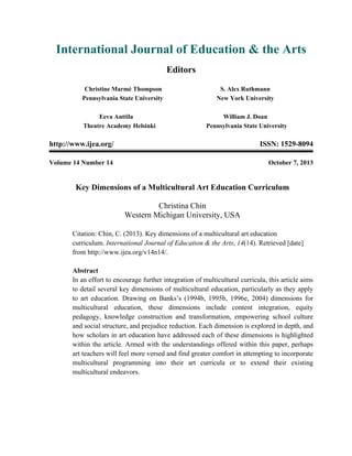 International Journal of Education & the Arts
Editors
Christine Marmé Thompson
Pennsylvania State University
S. Alex Ruthmann
New York University
Eeva Anttila
Theatre Academy Helsinki
William J. Doan
Pennsylvania State University
http://www.ijea.org/ ISSN: 1529-8094
Volume 14 Number 14 October 7, 2013
Key Dimensions of a Multicultural Art Education Curriculum
Christina Chin
Western Michigan University, USA
Citation: Chin, C. (2013). Key dimensions of a multicultural art education
curriculum. International Journal of Education & the Arts, 14(14). Retrieved [date]
from http://www.ijea.org/v14n14/.
Abstract
In an effort to encourage further integration of multicultural curricula, this article aims
to detail several key dimensions of multicultural education, particularly as they apply
to art education. Drawing on Banks’s (1994b, 1995b, 1996e, 2004) dimensions for
multicultural education, these dimensions include content integration, equity
pedagogy, knowledge construction and transformation, empowering school culture
and social structure, and prejudice reduction. Each dimension is explored in depth, and
how scholars in art education have addressed each of these dimensions is highlighted
within the article. Armed with the understandings offered within this paper, perhaps
art teachers will feel more versed and find greater comfort in attempting to incorporate
multicultural programming into their art curricula or to extend their existing
multicultural endeavors.
 
