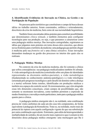 Alcindo Antônio Ferla




4. Identificando Evidências de Inovação na Clínica, na Gestão e na
Participação da População
        No percurso pelos territórios que constituíram o campo de busca dessas
idéias no trabalho anterior, foram constatados, enfática e reiteradamente,
descritores da crise da medicina, bem como de sua racionalidade hegemônica.
        Também foram encontradas idéias potentes para constituir possibilidades
que denominamos clínica nômade, e também elementos para configurar
tecnologias para sua produção, ou seja, o que passamos a caracterizar como
uma pedagogia médica mestiça. Das inovações cartografadas, registramos as
idéias que julgamos mais potentes em torno desses dois conceitos, que abrem
novas fronteiras para o território da medicina: uma pedagogia que permite chegar
à medicina pela sua fronteira sul e uma clínica suleadora. Essas inovações
demandam mudanças na gestão dos processos no interior dos quais elas se
realizam.

5. Pedagogia Médica Mestiça
        No contexto da crise da medicina moderna, não foi somente a clínica
que sofreu conseqüências: sua pedagogia medicalizadora também foi afetada.
A visão antropológica da medicina (constituída sobre um plano de identidades
representadas na dicotomia médico-paciente), a visão metodológica
(fundamentada no conhecimento anátomo-patológico) e a visão teleológica
(orientada pelo progresso tecnológico e pelo desafio do domínio sobre a doença
e a morte) sofreram fortes tensões, identificadas em produções médicas e
também nos espaços do controle social. Os tensionamentos, que vêm atingindo
essas três dimensões conceituais, criam campos de possibilidades que, não
somente se mostraram inovadoras, como também permitem a expressão de
modos fronteiriços e movediços muito particulares, tanto para a pedagogia médica
quanto para a clínica.
        A pedagogia médica emergente não é, na realidade, uma combinação
precisa de visões uniformes de cada um dos seus três componentes, de forma
equivalente à pedagogia da biomedicina. Trata-se, na realidade, muito mais do
potencial de ruptura com aquela configuração vigente do que sua substituição
por outra combinação equivalente. Entretanto, para além da heterogeneidade e
multiplicidade de sentidos, há um recorte mais expressivo que é comum às três
dimensões dessa pedagogia médica emergente: uma mestiçagem que lhe é



94    PHYSIS: Rev. Saúde Coletiva, Rio de Janeiro, 14(1):85- 108, 2004
 