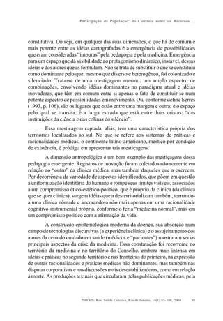 Participação da População: do Controle sobre os Recursos ...




constitutiva. Ou seja, em qualquer das suas dimensões, o que há de comum e
mais potente entre as idéias cartografadas é a emergência de possibilidades
que eram consideradas “impuras” pela pedagogia e pela medicina. Emergência
para um espaço que dá visibilidade ao protagonismo dinâmico, instável, dessas
idéias e dos atores que as formulam. Não se trata de substituir o que se constituiu
como dominante pelo que, mesmo que diverso e heterogêneo, foi colonizado e
silenciado. Trata-se de uma mestiçagem mesmo: um amplo espectro de
combinações, envolvendo idéias dominantes no paradigma atual e idéias
inovadoras, que têm em comum entre si apenas o fato de constituir-se num
potente espectro de possibilidades em movimento. Ou, conforme define Serres
(1993, p. 106), são os lugares que estão entre uma margem e outra; é o espaço
pelo qual se transita: é a larga estrada que está entre duas cristas: “das
instituições da ciência e das colinas do silêncio”.
         Essa mestiçagem captada, aliás, tem uma característica própria dos
territórios localizados ao sul. No que se refere aos sistemas de práticas e
racionalidades médicas, o continente latino-americano, mestiço por condição
de existência, é pródigo em apresentar tais mestiçagens.
        A dimensão antropológica é um bom exemplo das mestiçagens dessa
pedagogia emergente. Registros de inovação foram coletados não somente em
relação ao “outro” da clínica médica, mas também daqueles que a exercem.
Por decorrência da variedade de aspectos identificados, que põem em questão
a uniformização identitária do humano e rompe seus limites visíveis, associados
a um compromisso ético-estético-político, que é próprio da clínica (da clínica
que se quer clínica), surgem idéias que a desterritorializam também, tornando-
a uma clínica nômade e ancorando-a não mais apenas em uma racionalidade
cognitivo-instrumental própria, conforme o fez a “medicina normal”, mas em
um compromisso político com a afirmação da vida.
         A construção epistemológica moderna da doença, sua absorção num
campo de tecnologias discursivas (a experiência clínica) e o assujeitamento dos
atores da cena do cuidado em saúde (médicos e “pacientes”) mostraram ser os
principais aspectos da crise da medicina. Essa constatação foi recorrente no
território da medicina e no território do Conselho, embora mais intensa em
idéias e práticas no segundo território e nas fronteiras do primeiro, na expressão
de outras racionalidades e práticas médicas não dominantes, mas também nas
disputas corporativas e nas discussões mais desestabilizadoras, como em relação
à morte. As produções textuais que circularam pelas publicações médicas, pela



                          PHYSIS: Rev. Saúde Coletiva, Rio de Janeiro, 14(1):85- 108, 2004   95
 