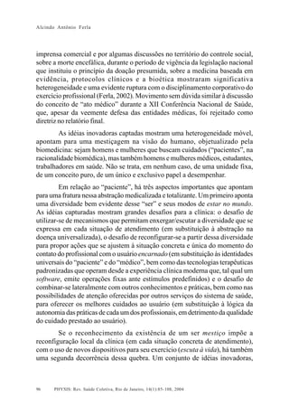 Alcindo Antônio Ferla




imprensa comercial e por algumas discussões no território do controle social,
sobre a morte encefálica, durante o período de vigência da legislação nacional
que instituiu o princípio da doação presumida, sobre a medicina baseada em
evidência, protocolos clínicos e a bioética mostraram significativa
heterogeneidade e uma evidente ruptura com o disciplinamento corporativo do
exercício profissional (Ferla, 2002). Movimento sem dúvida similar à discussão
do conceito de “ato médico” durante a XII Conferência Nacional de Saúde,
que, apesar da veemente defesa das entidades médicas, foi rejeitado como
diretriz no relatório final.
        As idéias inovadoras captadas mostram uma heterogeneidade móvel,
apontam para uma mestiçagem na visão do humano, objetualizado pela
biomedicina: sejam homens e mulheres que buscam cuidados (“pacientes”, na
racionalidade biomédica), mas também homens e mulheres médicos, estudantes,
trabalhadores em saúde. Não se trata, em nenhum caso, de uma unidade fixa,
de um conceito puro, de um único e exclusivo papel a desempenhar.
         Em relação ao “paciente”, há três aspectos importantes que apontam
para uma fratura nessa abstração medicalizada e totalizante. Um primeiro aponta
uma diversidade bem evidente desse “ser” e seus modos de estar no mundo.
As idéias capturadas mostram grandes desafios para a clínica: o desafio de
utilizar-se de mecanismos que permitam enxergar/escutar a diversidade que se
expressa em cada situação de atendimento (em substituição à abstração na
doença universalizada), o desafio de reconfigurar-se a partir dessa diversidade
para propor ações que se ajustem à situação concreta e única do momento do
contato do profissional com o usuário encarnado (em substituição às identidades
universais do “paciente” e do “médico”, bem como das tecnologias terapêuticas
padronizadas que operam desde a experiência clínica moderna que, tal qual um
software, emite operações fixas ante estímulos predefinidos) e o desafio de
combinar-se lateralmente com outros conhecimentos e práticas, bem como nas
possibilidades de atenção oferecidas por outros serviços do sistema de saúde,
para oferecer os melhores cuidados ao usuário (em substituição à lógica da
autonomia das práticas de cada um dos profissionais, em detrimento da qualidade
do cuidado prestado ao usuário).
        Se o reconhecimento da existência de um ser mestiço impõe a
reconfiguração local da clínica (em cada situação concreta de atendimento),
com o uso de novos dispositivos para seu exercício (escuta à vida), há também
uma segunda decorrência dessa quebra. Um conjunto de idéias inovadoras,



96    PHYSIS: Rev. Saúde Coletiva, Rio de Janeiro, 14(1):85- 108, 2004
 
