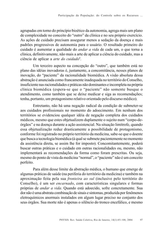 Participação da População: do Controle sobre os Recursos ...




agrupadas em torno do princípio bioético da autonomia, agrega mais um plano
de complexidade no conceito do “outro” da clínica e no seu próprio exercício.
As ações de cuidado precisam assegurar menos a sedação da doença e mais
padrões progressivos de autonomia para o usuário. O resultado primeiro do
cuidado é aumentar a qualidade do andar a vida de cada um, o que torna a
clínica, definitivamente, não mais a arte de aplicar a ciência do cuidado, mas a
ciência de aplicar a arte do cuidado9.
         Um terceiro aspecto na concepção do “outro”, que também está no
plano das idéias inovadoras é, justamente, a concomitância, nesses planos de
inovação, do “paciente” da racionalidade biomédica. A visão absoluta dessa
abstração é anunciada como francamente inadequada no território do Conselho,
insuficiente nas racionalidades e práticas não dominantes e incompleta na própria
clínica biomédica (espera-se que o “paciente” não somente busque o
atendimento, como também que se deixe medicar e siga as recomendações;
tenha, portanto, um protagonismo relativo orientado pelo discurso médico).
         Entretanto, não há uma negação radical da condição de submeter-se
aos cuidados profissionais no momento do adoecimento. Em nenhum dos
territórios se evidenciou qualquer idéia de negação completa dos cuidados
médicos, mesmo que estes objetualizem duplamente o sujeito num “corpo-de-
órgãos” e na doença durante a ação assistencial. Na situação limítrofe, quando
essa objetualização reduz drasticamente a possibilidade de protagonismo,
conforme foi registrado no próprio território da medicina, sabe-se que o doente
que busca a tecnologia biomédica (à qual se submete pacientemente no momento
da assistência direta, se assim lhe for imposto). Concomitantemente, poderá
buscar outras práticas e o cuidado em outras racionalidades ou, mesmo, não
implementará as recomendações da forma como foram prescritas. Ou seja,
mesmo do ponto de vista da medicina “normal”, o “paciente” não é um conceito
perfeito.
        Para além desse limite da abstração médica, o humano que emerge de
algumas práticas de saúde (na periferia do território da medicina) e também na
aproximação feita pela sua fronteira ao sul (inclusive pelo território do
Conselho), é um ser encarnado, com características singulares e formas
próprias de andar a vida. Quando está adoecido, sofre concretamente. Sua
dor não é uma abstrata combinação de sinais e sintomas, produzida por fenômenos
eletroquímicos anormais instalados em algum lugar preciso no conjunto dos
seus órgãos. Sua morte não é apenas o silêncio do tronco encefálico, e mesmo



                         PHYSIS: Rev. Saúde Coletiva, Rio de Janeiro, 14(1):85- 108, 2004   97
 