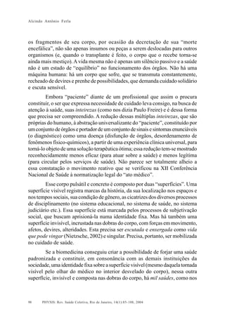 Alcindo Antônio Ferla




os fragmentos de seu corpo, por ocasião da decretação de sua “morte
encefálica”, não são apenas insumos ou peças a serem deslocadas para outros
organismos (e, quando o transplante é feito, o corpo que o recebe torna-se
ainda mais mestiço). A vida mesma não é apenas um silêncio passivo e a saúde
não é um estado de “equilíbrio” no funcionamento dos órgãos. Não há uma
máquina humana: há um corpo que sofre, que se transmuta constantemente,
recheado de devires e prenhe de possibilidades, que demanda cuidado solidário
e escuta sensível.
        Embora “paciente” diante de um profissional que assim o procura
constituir, o ser que expressa necessidade de cuidado leva consigo, na busca de
atenção à saúde, suas inteirezas (como nos dizia Paulo Freire) e é dessa forma
que precisa ser compreendido. A redução dessas múltiplas inteirezas, que são
próprias do humano, à abstração universalizante do “paciente”, constituído por
um conjunto de órgãos e portador de um conjunto de sinais e sintomas enunciáveis
(o diagnóstico) como uma doença (disfunção de órgãos, desordenamento de
fenômenos físico-químicos), a partir de uma experiência clínica universal, para
torná-lo objeto de uma solução terapêutica ótima; essa redução tem-se mostrado
reconhecidamente menos eficaz (para atuar sobre a saúde) e menos legítima
(para circular pelos serviços de saúde). Não parece ser totalmente alheio a
essa constatação o movimento reativo que se verificou na XII Conferência
Nacional de Saúde à normatização legal do “ato médico”.
         Esse corpo pulsátil e concreto é composto por duas “superfícies”. Uma
superfície visível registra marcas da história, da sua localização nos espaços e
nos tempos sociais, sua condição de gênero, as cicatrizes dos diversos processos
de disciplinamento (no sistema educacional, no sistema de saúde, no sistema
judiciário etc.). Essa superfície está marcada pelos processos de subjetivação
social, que buscam aprisioná-la numa identidade fixa. Mas há também uma
superfície invisível, incrustada nas dobras do corpo, com forças em movimento,
afetos, devires, alteridades. Esta precisa ser escutada e enxergada como vida
que pode vingar (Nietzsche, 2002) e singular. Precisa, portanto, ser mobilizada
no cuidado de saúde.
        Se a biomedicina conseguiu criar a possibilidade de forjar uma saúde
padronizada e constituir, em consonância com as demais instituições da
sociedade, uma identidade fixa sobre a superfície visível (mesmo daquela tornada
visível pelo olhar do médico no interior desvelado do corpo), nessa outra
superfície, invisível e composta nas dobras do corpo, há mil saúdes, como nos



98    PHYSIS: Rev. Saúde Coletiva, Rio de Janeiro, 14(1):85- 108, 2004
 