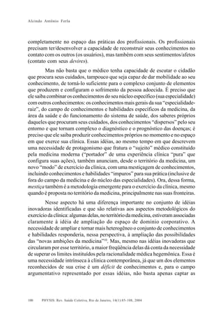 Alcindo Antônio Ferla




completamente no espaço das práticas dos profissionais. Os profissionais
precisam ter/desenvolver a capacidade de reconstruir seus conhecimentos no
contato com os outros (os usuários), mas também com seus sentimentos/afetos
(contato com seus devires).
         Mas não basta que o médico tenha capacidade de escutar o cidadão
que procura seus cuidados, tampouco que seja capaz de dar mobilidade ao seu
conhecimento, de torná-lo suficiente para o complexo conjunto de elementos
que produzem e configuram o sofrimento da pessoa adoecida. É preciso que
ele saiba combinar os conhecimentos do seu núcleo específico (sua especialidade)
com outros conhecimentos: os conhecimentos mais gerais da sua “especialidade-
raiz”, do campo de conhecimentos e habilidades específicos da medicina, da
área da saúde e do funcionamento do sistema de saúde, dos saberes próprios
daqueles que procuram seus cuidados, dos conhecimentos “dispersos” pelo seu
entorno e que tornam complexo o diagnóstico e o prognóstico das doenças; é
preciso que ele saiba produzir conhecimentos próprios no momento e no espaço
em que exerce sua clínica. Essas idéias, ao mesmo tempo em que descrevem
uma necessidade de protagonismo que fratura o “sujeito” médico constituído
pela medicina moderna (“portador” de uma experiência clínica “pura” que
configura suas ações), também anunciam, desde o território da medicina, um
novo “modo” de exercício da clínica, com uma mestiçagem de conhecimentos,
incluindo conhecimentos e habilidades “impuros” para sua prática (inclusive de
fora do campo da medicina e do núcleo das especialidades). Ora, dessa forma,
mestiça também é a metodologia emergente para o exercício da clínica, mesmo
quando é proposta no território da medicina, principalmente nas suas fronteiras.
        Nesse aspecto há uma diferença importante no conjunto de idéias
inovadoras identificadas e que são relativas aos aspectos metodológicos do
exercício da clínica: algumas delas, no território da medicina, estiveram associadas
claramente à idéia de ampliação do espaço de domínio corporativo. A
necessidade de ampliar e tornar mais heterogêneo o conjunto de conhecimentos
e habilidades responderia, nessa perspectiva, à ampliação das possibilidades
das “novas ambições da medicina”10. Mas, mesmo nas idéias inovadoras que
circularam por esse território, a maior freqüência delas dá conta da necessidade
de superar os limites instituídos pela racionalidade médica hegemônica. Essa é
uma necessidade intrínseca à clínica contemporânea, já que um dos elementos
reconhecidos de sua crise é um déficit de conhecimentos e, para o campo
argumentativo representado por essas idéias, não basta apenas captar as



100   PHYSIS: Rev. Saúde Coletiva, Rio de Janeiro, 14(1):85- 108, 2004
 