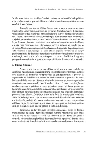 Participação da População: do Controle sobre os Recursos ...




“melhores evidências científicas”: não é exatamente a diversidade de práticas
e de conhecimentos que subsidiam a clínica o problema que está no centro
do déficit verificado.
         Tecendo apenas as idéias desses dois campos argumentativos
localizados no território da medicina, teríamos desdobramentos distintos na
visão antropológica relativa ao profissional que a exerce: numa delas teríamos
um “sujeito” médico fortalecido, ventríloquo dos discursos e das tecnologias
forjadas corporativamente com os “novos” conhecimentos, que assume um
leque de conhecimentos com intuito menos de ampliar sua intervenção clínica
e mais para fortalecer sua intervenção sobre o sistema de saúde que o
circunda. Noutra perspectiva, mais fortalecedora da condição de protagonismo,
está suscitada a configuração de uma clínica capaz de liberar-se do script
predeterminado de discursos e práticas e combinar conhecimentos mestiços
e a situação concreta de cada encontro para o exercício da clínica. A segunda
perspectiva constituiria, seguramente, a possibilidade de uma clínica nômade.

6. Clínica Nômade
         Nesse contexto, algumas idéias mostraram a necessidade de
combinar, pela interação interdisciplinar e pelo contato sensível com os saberes
dos usuários, as melhores composições de conhecimentos: é preciso a
capacidade de combinação lateral de conhecimentos e práticas; há uma
horizontalidade entre os diversos planos de saberes e de fazeres que estão
associados no momento do exercício da clínica e é uma combinação de
conhecimentos e práticas o mais próximo possível desse plano de
horizontalidade (horizontalidade entre os conhecimentos das várias profissões,
mas também o protagonismo informado do usuário e de seus familiares) que
potencializa a clínica. Ou seja, o traço mais forte da mestiçagem relativa à
visão metodológica diz respeito a uma certa sensibilidade/abertura ao outro
(profissional e usuário). Ou, como se disse anteriormente, de um compromisso
estético, capaz de expressar-se em novos arranjos para a clínica no contato
com as diferenças com que se depara a cada atendimento.
        Entretanto, no território do conselho, o médico - como os demais
trabalhadores de saúde - tem sua condição humana reconhecida com mais
ênfase: não há necessidade de que seja infalível ou que tenha um grande
domínio horizontal (complexidade de conhecimentos e práticas) de uma vasta
quantidade de núcleos de conhecimento (sofisticação de conhecimentos e



                          PHYSIS: Rev. Saúde Coletiva, Rio de Janeiro, 14(1):85- 108, 2004   101
 