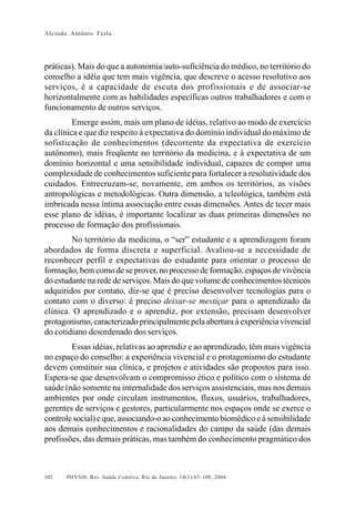 Alcindo Antônio Ferla




práticas). Mais do que a autonomia/auto-suficiência do médico, no território do
conselho a idéia que tem mais vigência, que descreve o acesso resolutivo aos
serviços, é a capacidade de escuta dos profissionais e de associar-se
horizontalmente com as habilidades específicas outros trabalhadores e com o
funcionamento de outros serviços.
         Emerge assim, mais um plano de idéias, relativo ao modo de exercício
da clínica e que diz respeito à expectativa do domínio individual do máximo de
sofisticação de conhecimentos (decorrente da expectativa de exercício
autônomo), mais freqüente no território da medicina, e à expectativa de um
domínio horizontal e uma sensibilidade individual, capazes de compor uma
complexidade de conhecimentos suficiente para fortalecer a resolutividade dos
cuidados. Entrecruzam-se, novamente, em ambos os territórios, as visões
antropológicas e metodológicas. Outra dimensão, a teleológica, também está
imbricada nessa íntima associação entre essas dimensões. Antes de tecer mais
esse plano de idéias, é importante localizar as duas primeiras dimensões no
processo de formação dos profissionais.
        No território da medicina, o “ser” estudante e a aprendizagem foram
abordados de forma discreta e superficial. Avaliou-se a necessidade de
reconhecer perfil e expectativas do estudante para orientar o processo de
formação, bem como de se prover, no processo de formação, espaços de vivência
do estudante na rede de serviços. Mais do que volume de conhecimentos técnicos
adquiridos por contato, diz-se que é preciso desenvolver tecnologias para o
contato com o diverso: é preciso deixar-se mestiçar para o aprendizado da
clínica. O aprendizado e o aprendiz, por extensão, precisam desenvolver
protagonismo, caracterizado principalmente pela abertura à experiência vivencial
do cotidiano desordenado dos serviços.
        Essas idéias, relativas ao aprendiz e ao aprendizado, têm mais vigência
no espaço do conselho: a experiência vivencial e o protagonismo do estudante
devem constituir sua clínica, e projetos e atividades são propostos para isso.
Espera-se que desenvolvam o compromisso ético e político com o sistema de
saúde (não somente na internalidade dos serviços assistenciais, mas nos demais
ambientes por onde circulam instrumentos, fluxos, usuários, trabalhadores,
gerentes de serviços e gestores, particularmente nos espaços onde se exerce o
controle social) e que, associando-o ao conhecimento biomédico e à sensibilidade
aos demais conhecimentos e racionalidades do campo da saúde (das demais
profissões, das demais práticas, mas também do conhecimento pragmático dos



102   PHYSIS: Rev. Saúde Coletiva, Rio de Janeiro, 14(1):85- 108, 2004
 