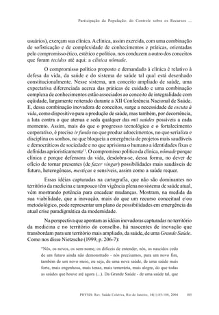 Participação da População: do Controle sobre os Recursos ...




usuários), exerçam sua clínica. A clínica, assim exercida, com uma combinação
de sofisticação e de complexidade de conhecimentos e práticas, orientadas
pelo compromisso ético, estético e político, nos conduzem a outro dos conceitos
que foram tecidos até aqui: a clínica nômade.
        O compromisso político proposto e demandado à clínica é relativo à
defesa da vida, da saúde e do sistema de saúde tal qual está desenhado
constitucionalmente. Nesse sistema, um conceito ampliado de saúde, uma
expectativa diferenciada acerca das práticas de cuidado e uma combinação
complexa de conhecimentos estão associados ao conceito de integralidade com
eqüidade, largamente reiterado durante a XII Conferência Nacional de Saúde.
E, dessa combinação inovadora de conceitos, surge a necessidade de escuta à
vida, como dispositivo para a produção de saúde, mas também, por decorrência,
a luta contra o que atenua e seda qualquer das mil saúdes possíveis a cada
momento. Assim, mais do que o progresso tecnológico e o fortalecimento
corporativo, é preciso ir fundo no que produz adoecimentos, no que serializa e
disciplina os sonhos, no que bloqueia a emergência de projetos mais saudáveis
e democráticos de sociedade e no que aprisiona o humano a identidades fixas e
definidas aprioristicamente11. O compromisso político da clínica, nômade porque
clínica e porque defensora da vida, desdobra-se, dessa forma, no dever de
ofício de tornar presentes (de fazer vingar) possibilidades mais saudáveis de
futuro, heterogêneas, mestiças e sensíveis, assim como a saúde requer.
         Essas idéias capturadas na cartografia, que não são dominantes no
território da medicina e tampouco têm vigência plena no sistema de saúde atual,
vêm mostrando potência para encadear mudanças. Mostram, na medida da
sua viabilidade, que a inovação, mais do que um recurso conceitual e/ou
metodológico, pode representar um plano de possibilidades em emergência da
atual crise paradigmática da modernidade.
        Na perspectiva que apontam as idéias inovadoras capturadas no território
da medicina e no território do conselho, há nascentes de inovação que
transbordam para um território mais ampliado, da saúde, de uma Grande Saúde.
Como nos disse Nietzsche (1999, p. 206-7):
      “Nós, os novos, os sem-nome, os difíceis de entender, nós, os nascidos cedo
      de um futuro ainda não demonstrado - nós precisamos, para um novo fim,
      também de um novo meio, ou seja, de uma nova saúde, de uma saúde mais
      forte, mais engenhosa, mais tenaz, mais temerária, mais alegre, do que todas
      as saúdes que houve até agora (...). Da Grande Saúde - de uma saúde tal, que



                           PHYSIS: Rev. Saúde Coletiva, Rio de Janeiro, 14(1):85- 108, 2004   103
 