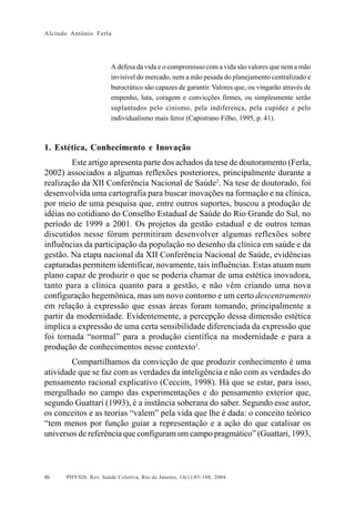 Alcindo Antônio Ferla




                       A defesa da vida e o compromisso com a vida são valores que nem a mão
                       invisível do mercado, nem a mão pesada do planejamento centralizado e
                       burocrático são capazes de garantir. Valores que, ou vingarão através de
                       empenho, luta, coragem e convicções firmes, ou simplesmente serão
                       suplantados pelo cinismo, pela indiferença, pela cupidez e pelo
                       individualismo mais feroz (Capistrano Filho, 1995, p. 41).



1. Estética, Conhecimento e Inovação
        Este artigo apresenta parte dos achados da tese de doutoramento (Ferla,
2002) associados a algumas reflexões posteriores, principalmente durante a
realização da XII Conferência Nacional de Saúde2. Na tese de doutorado, foi
desenvolvida uma cartografia para buscar inovações na formação e na clínica,
por meio de uma pesquisa que, entre outros suportes, buscou a produção de
idéias no cotidiano do Conselho Estadual de Saúde do Rio Grande do Sul, no
período de 1999 a 2001. Os projetos da gestão estadual e de outros temas
discutidos nesse fórum permitiram desenvolver algumas reflexões sobre
influências da participação da população no desenho da clínica em saúde e da
gestão. Na etapa nacional da XII Conferência Nacional de Saúde, evidências
capturadas permitem identificar, novamente, tais influências. Estas atuam num
plano capaz de produzir o que se poderia chamar de uma estética inovadora,
tanto para a clínica quanto para a gestão, e não vêm criando uma nova
configuração hegemônica, mas um novo contorno e um certo descentramento
em relação à expressão que essas áreas foram tomando, principalmente a
partir da modernidade. Evidentemente, a percepção dessa dimensão estética
implica a expressão de uma certa sensibilidade diferenciada da expressão que
foi tornada “normal” para a produção científica na modernidade e para a
produção de conhecimentos nesse contexto3.
        Compartilhamos da convicção de que produzir conhecimento é uma
atividade que se faz com as verdades da inteligência e não com as verdades do
pensamento racional explicativo (Ceccim, 1998). Há que se estar, para isso,
mergulhado no campo das experimentações e do pensamento exterior que,
segundo Guattari (1993), é a instância soberana do saber. Segundo esse autor,
os conceitos e as teorias “valem” pela vida que lhe é dada: o conceito teórico
“tem menos por função guiar a representação e a ação do que catalisar os
universos de referência que configuram um campo pragmático” (Guattari, 1993,



86    PHYSIS: Rev. Saúde Coletiva, Rio de Janeiro, 14(1):85- 108, 2004
 