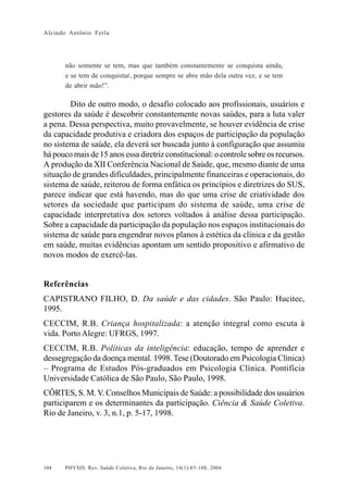 Alcindo Antônio Ferla




      não somente se tem, mas que também constantemente se conquista ainda,
      e se tem de conquistar, porque sempre se abre mão dela outra vez, e se tem
      de abrir mão!”.

        Dito de outro modo, o desafio colocado aos profissionais, usuários e
gestores da saúde é descobrir constantemente novas saúdes, para a luta valer
a pena. Dessa perspectiva, muito provavelmente, se houver evidência de crise
da capacidade produtiva e criadora dos espaços de participação da população
no sistema de saúde, ela deverá ser buscada junto à configuração que assumiu
há pouco mais de 15 anos essa diretriz constitucional: o controle sobre os recursos.
A produção da XII Conferência Nacional de Saúde, que, mesmo diante de uma
situação de grandes dificuldades, principalmente financeiras e operacionais, do
sistema de saúde, reiterou de forma enfática os princípios e diretrizes do SUS,
parece indicar que está havendo, mas do que uma crise de criatividade dos
setores da sociedade que participam do sistema de saúde, uma crise de
capacidade interpretativa dos setores voltados à análise dessa participação.
Sobre a capacidade da participação da população nos espaços institucionais do
sistema de saúde para engendrar novos planos à estética da clínica e da gestão
em saúde, muitas evidências apontam um sentido propositivo e afirmativo de
novos modos de exercê-las.


Referências
CAPISTRANO FILHO, D. Da saúde e das cidades. São Paulo: Hucitec,
1995.
CECCIM, R.B. Criança hospitalizada: a atenção integral como escuta à
vida. Porto Alegre: UFRGS, 1997.
CECCIM, R.B. Políticas da inteligência: educação, tempo de aprender e
dessegregação da doença mental. 1998. Tese (Doutorado em Psicologia Clínica)
– Programa de Estudos Pós-graduados em Psicologia Clínica. Pontifícia
Universidade Católica de São Paulo, São Paulo, 1998.
CÔRTES, S. M. V. Conselhos Municipais de Saúde: a possibilidade dos usuários
participarem e os determinantes da participação. Ciência & Saúde Coletiva.
Rio de Janeiro, v. 3, n.1, p. 5-17, 1998.




104   PHYSIS: Rev. Saúde Coletiva, Rio de Janeiro, 14(1):85- 108, 2004
 