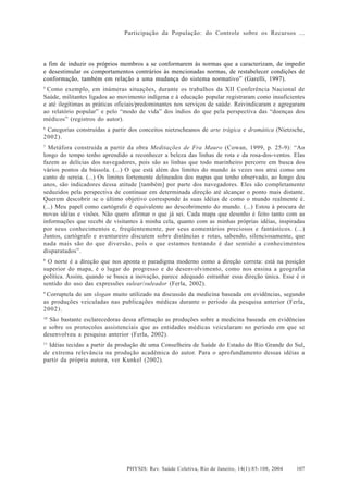 Participação da População: do Controle sobre os Recursos ...




a fim de induzir os próprios membros a se conformarem às normas que a caracterizam, de impedir
e desestimular os comportamentos contrários às mencionadas normas, de restabelecer condições de
conformação, também em relação a uma mudança do sistema normativo” (Garelli, 1997).
5
 Como exemplo, em inúmeras situações, durante os trabalhos da XII Conferência Nacional de
Saúde, militantes ligados ao movimento indígena e à educação popular registraram como insuficientes
e até ilegítimas as práticas oficiais/predominantes nos serviços de saúde. Reivindicaram e agregaram
ao relatório popular” e pelo “modo de vida” dos índios do que pela perspectiva das “doenças dos
médicos” (registros do autor).
6
 Categorias construídas a partir dos conceitos nietzscheanos de arte trágica e dramática (Nietzsche,
2002).
7
  Metáfora construída a partir da obra Meditações de Fra Mauro (Cowan, 1999, p. 25-9): “Ao
longo do tempo tenho aprendido a reconhecer a beleza das linhas de rota e da rosa-dos-ventos. Elas
fazem as delícias dos navegadores, pois são as linhas que todo marinheiro percorre em busca dos
vários pontos da bússola. (...) O que está além dos limites do mundo às vezes nos atrai como um
canto de sereia. (...) Os limites fortemente delineados dos mapas que tenho observado, ao longo dos
anos, são indicadores dessa atitude [também] por parte dos navegadores. Eles são completamente
seduzidos pela perspectiva de continuar em determinada direção até alcançar o ponto mais distante.
Querem descobrir se o último objetivo corresponde às suas idéias de como o mundo realmente é.
(...) Meu papel como cartógrafo é equivalente ao descobrimento do mundo. (...) Estou à procura de
novas idéias e visões. Não quero afirmar o que já sei. Cada mapa que desenho é feito tanto com as
informações que recebi de visitantes à minha cela, quanto com as minhas próprias idéias, inspiradas
por seus conhecimentos e, freqüentemente, por seus comentários preciosos e fantásticos. (...)
Juntos, cartógrafo e aventureiro discutem sobre distâncias e rotas, sabendo, silenciosamente, que
nada mais são do que diversão, pois o que estamos tentando é dar sentido a conhecimentos
disparatados”.
8
  O norte é a direção que nos aponta o paradigma moderno como a direção correta: está na posição
superior do mapa, é o lugar do progresso e do desenvolvimento, como nos ensina a geografia
política. Assim, quando se busca a inovação, parece adequado estranhar essa direção única. Esse é o
sentido do uso das expressões sulear/suleador (Ferla, 2002).
9
  Corruptela de um slogan muito utilizado na discussão da medicina baseada em evidências, segundo
as produções veiculadas nas publicações médicas durante o período da pesquisa anterior (Ferla,
2002).
10
  São bastante esclarecedoras dessa afirmação as produções sobre a medicina baseada em evidências
e sobre os protocolos assistenciais que as entidades médicas veicularam no período em que se
desenvolveu a pesquisa anterior (Ferla, 2002).
11
   Idéias tecidas a partir da produção de uma Conselheira de Saúde do Estado do Rio Grande do Sul,
de extrema relevância na produção acadêmica do autor. Para o aprofundamento dessas idéias a
partir da própria autora, ver Kunkel (2002).




                               PHYSIS: Rev. Saúde Coletiva, Rio de Janeiro, 14(1):85- 108, 2004   107
 