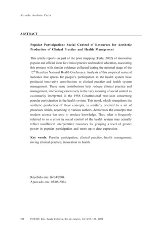 Alcindo Antônio Ferla




ABSTRACT


      Popular Participation: Social Control of Resources for Aesthetic
      Production of Clinical Practice and Health Management

      This article reports on part of the prior mapping (Ferla, 2002) of innovative
      popular and official ideas for clinical practice and medical education, associating
      this process with similar evidence collected during the national stage of the
      12th Brazilian National Health Conference. Analysis of this empirical material
      indicates that spaces for people’s participation in the health system have
      produced innovative contributions to clinical practice and health system
      management. These same contributions help reshape clinical practice and
      management, intervening extensively in the very meaning of social control as
      customarily interpreted in the 1988 Constitutional provision concerning
      popular participation in the health system. This trend, which strengthens the
      aesthetic production of these concepts, is similarly oriented to a set of
      processes which, according to various authors, demarcates the concepts that
      modern science has used to produce knowledge. Thus, what is frequently
      referred to as a crisis in social control of the health system may actually
      reflect insufficient interpretative resources for grasping a level of greater
      power in popular participation and more up-to-date expression.

      Key words: Popular participation; clinical practice; health management;
      roving clinical practice; innovation in health.




      Recebido em: 16/04/2004.
      Aprovado em: 03/05/2004.




108   PHYSIS: Rev. Saúde Coletiva, Rio de Janeiro, 14(1):85- 108, 2004
 