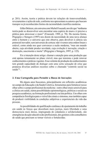 Participação da População: do Controle sobre os Recursos ...




p. 201). Assim, teoria e prática devem ter relações de transversalidade,
revezamentos e ações de rede, conforme nos apresentam os autores que buscam
transpor os já reconhecidos limites da racionalidade científica moderna.
        Gilles Deleuze, em conversa com Michel Foucault, nos diz que “nenhuma
teoria pode se desenvolver sem encontrar uma espécie de muro e é preciso a
prática para atravessar o muro” (Foucault, 1989, p. 70). Da mesma forma,
Prigogine e Stengers (1997) nos dizem da necessidade de uma nova aliança
entre o homem e o universo que este observa, para devolver à ciência seu
potencial inovador, sem universais de certeza: não vivemos uma ordem linear e
estável, como ainda nos quer convencer a razão moderna, “mas um mundo
aberto, cuja atividade produz novidade, cuja evolução é inovação, criação e
destruição, nascimento e morte” (Prigogine e Stengers, 1997, p. 125).
        Eis a intenção deste artigo: chamar a atenção para uma produção que
está apenas tenuamente no plano visível, mas que tensiona e pode renovar
conhecimentos e práticas vigentes. Essa vertente de produção de conhecimentos
tem grande capacidade de dialogar com uma certa sensação de crise que
perpassa diversas análises recentes sobre o chamado “controle social na
saúde”4.


2. Uma Cartografia para Permitir a Busca de Inovações
         Há alguns anos buscamos, principalmente em reflexões acadêmicas
no campo da Educação e da Saúde Coletiva, ferramentas para fortalecer nosso
olhar sobre o campo profissional da medicina - outro olhar (mais sensível) para
a clínica em saúde, outras possibilidades epistemológicas, políticas e sociais na
pesquisa acadêmica, na formação profissional e na luta política. Um olhar com
competência fisiológica para o visível dos sinais e sintomas, mas também capaz
de produzir visibilidade às condições subjetivas e experienciais da vida das
pessoas.
       As possibilidades de qualificação contínua e de ajustamento do trabalho
em saúde às forças que desenham mais justiça, mais liberdade e uma
democracia mais densa, impregnada de cidadania e solidariedade, são
emergências da ação educativa dos profissionais, dos gestores e dos conselheiros
de saúde que precisam se tornar visíveis e fortalecidas.




                         PHYSIS: Rev. Saúde Coletiva, Rio de Janeiro, 14(1):85- 108, 2004   87
 