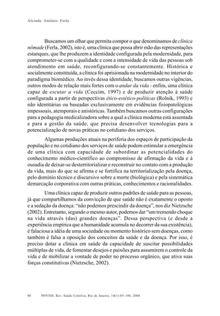 Alcindo Antônio Ferla




        Buscamos um olhar que permita compor o que denominamos de clínica
nômade (Ferla, 2002), isto é, uma clínica que possa abrir mão das representações
estanques, que lhe produzem a identidade configurada pela modernidade, para
comprometer-se com a qualidade e com a intensidade de vida das pessoas sob
atendimento em saúde, reconfigurando-se constantemente. Histórica e
socialmente constituída, a clínica foi aprisionada na modernidade no interior do
paradigma biomédico. Ao invés dessa identidade, buscamos outras vigências,
outros modos de relação mais fortes com o andar da vida - enfim, uma clínica
capaz de escutar a vida (Ceccim, 1997) e de produzir atenção à saúde
configurada a partir de perspectivas ético-estético-políticas (Rolnik, 1993) e
não identitárias ou baseadas exclusivamente em evidências fisiopatológicas
impessoais, atemporais e anistóricas. Também buscamos outras configurações
para a pedagogia medicalizadora sobre a qual a clínica moderna está assentada
e para a gestão da saúde, que precisa desenvolver tecnologias para a
potencialização de novas práticas no cotidiano dos serviços.
        Algumas produções atuais na periferia dos espaços de participação da
população e no cotidiano dos serviços de saúde podem estimular a emergência
de uma clínica com capacidade de subordinar as potencialidades do
conhecimento médico-científico ao compromisso de afirmação da vida e à
ousadia de deixar-se desterritorializar e reconstruir no contato com a produção
da vida, mais do que se afirma e se fortifica na territorialização pela doença,
pelo domínio técnico e discursivo sobre a morte (biológica) e pela sistemática
demarcação corporativa com outras práticas, conhecimentos e racionalidades.
         Uma clínica capaz de produzir outros padrões de saúde para as pessoas,
já que compartilhamos da convicção de que saúde não é exatamente o oposto
e a sedação da doença: “não podemos prescindir da doença”, nos diz Nietzsche
(2002). Entretanto, segundo o mesmo autor, podemos dar “um tremendo choque
na vida através (das) grandes doenças”. Dessa perspectiva (e desde a
experiência empírica que a humanidade acumula no decorrer da sua existência),
é falaciosa a idéia de uma sociedade ou momento histórico sem doenças, como
também é falsa a oposição dos conceitos da saúde e da doença. Por isso, é
preciso dotar a clínica em saúde da capacidade de suscitar possibilidades
múltiplas de vida, de fomentar desejos e paixões para assumirem o controle da
vida e de mobilizar a vontade de poder no processo orgânico, que ativa suas
forças constitutivas (Nietzsche, 2002).




88    PHYSIS: Rev. Saúde Coletiva, Rio de Janeiro, 14(1):85- 108, 2004
 