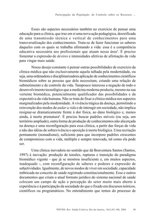 Participação da População: do Controle sobre os Recursos ...




        Esses são aspectos necessários também no exercício de pensar uma
educação para a clínica, que traz em si uma nova ação pedagógica, desreificada
de uma transmissão técnica e vertical de conhecimentos para uma
transversalização dos conhecimentos. Trata-se de fazer funcionar os saberes
daqueles com os quais se trabalha afirmando a vida: essa é a competência
educativa necessária aos profissionais que atuam nessa área5. É preciso
fomentar a expressão de devires e intensidades afetivas de afirmação da vida
para vingar mais saúde.
         Nosso desejo constante é pensar outras possibilidades de exercício da
clínica médica que não exclusivamente aquela talhada pela modernidade, ou
seja, uma ordenadora e disciplinarizadora aplicação de conhecimentos científicos
biomédicos sobre as pessoas que dela necessitam, criando uma relação de
submetimento e de controle da vida. Tampouco interessa a negação de todo o
desenvolvimento tecnológico que a medicina moderna produziu, mesmo na sua
vertente biomédica, potencialmente qualificador das possibilidades e da
expectativa da vida humana. Não se trata de fixar a clínica médica nos aspectos
marginalizados pela modernidade. A vivência trágica da doença, permitindo a
reinvenção dos modos de andar a vida e de interagir em sociedade, não implica
resignar-se dramaticamente frente à dor física, ao dano biológico e, menos
ainda, à morte prematura6. É preciso buscar padrões móveis (ou seja, um
território ampliado), outra forma de produção de conhecimentos não alicerçada
na doença e uma reconfiguração para essa clínica, a partir das forças de vida
e não das idéias de sobrevivência e oposição à morte biológica. Uma recriação
permanente (nomadismo), suficiente para que incorpore padrões crescentes
de compromisso com a vida, múltipla e sempre renovada, tal como ela pode
ser.
         Uma clínica inovadora no sentido que dá Boaventura Santos (Santos,
1997) à inovação: produção de tensões, rupturas e transição do paradigma
biomédico vigente - que já se mostrou insuficiente e, em muitos aspectos,
inadequado -, com reconfiguração de saberes e poderes e expressão de
subjetividades. Igualmente, de novos modos de viver em sociedade, capacidade
imbricada no conceito de saúde registrado constitucionalmente. Esse e outros
documentos que criam o atual formato jurídico do sistema nacional de saúde
colocam um campo de ação e percepção do setor muito mais aberto à
experiência e à participação da sociedade do que o fixado em discursos teóricos,
científicos ou programáticos. No entendimento que temos do processo de



                         PHYSIS: Rev. Saúde Coletiva, Rio de Janeiro, 14(1):85- 108, 2004   89
 