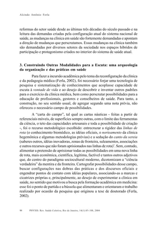 Alcindo Antônio Ferla




reformas do setor saúde desde as últimas três décadas do século passado e na
leitura das demandas criadas pela configuração atual do sistema nacional de
saúde, as mudanças na clínica em saúde são fortemente demandadas e apontam
a direção de mudanças que perscrutamos. Essas mudanças na clínica também
são demandadas por diversos setores da sociedade nos espaços híbridos de
participação e protagonismo criados no interior do sistema de saúde atual.


3. Construindo Outras Modalidades para a Escuta: uma arqueologia
da organização e das práticas em saúde
        Para fazer a incursão acadêmica pelo tema da reconfiguração da clínica
e da pedagogia médica (Ferla, 2002), foi necessário forjar uma tecnologia de
pesquisa e sistematização de conhecimentos que acoplasse capacidade de
escuta à vontade de vida e ao desejo de descobrir e inventar outros padrões
para o exercício da clínica médica, bem como perscrutar possibilidades para a
educação de profissionais, gestores e conselheiros de saúde. Para tanto, a
construção, no seu sentido usual, de agregar segundo uma nota prévia, não
ofereceu o necessário campo de possibilidades.
         A “carta do campo”, tal qual as cartas náuticas - feitas a partir de
referenciais móveis, de superfícies sempre outras, com o limite das ferramentas
da ciência, o teto das capacidades artesanais e toda a possibilidade de criação
-, foi o recurso metodológico escolhido: entrecruzar a rigidez das linhas de
rota (o conhecimento biomédico, as idéias oficiais, o norteamento da clínica
hegemônica e algumas metodologias prévias) e a sedução do canto da sereia
(saberes outros, idéias inovadoras, zonas de fronteira, suleamentos, associações
e outros recursos que não foram aprisionados nas linhas de rota)7. Sem, contudo,
alimentar a pretensão de aprisionar todas as possibilidades em uma nova linha
de rota, mais econômica, científica, legítima, factível e tantos outros adjetivos
que, do centro do paradigma sociocultural moderno, dicotomizam a “ciência
verdadeira” da mentira e da fronteira. Cartografar possibilidades desse campo,
buscar configurações nas dobras das práticas e dos discursos oficiais e
engendrar pontos de contato com idéias populares, associando-as a marcas e
cicatrizes próprias e, principalmente, ao desejo de experimentar a clínica em
saúde, no sentido que motivou a busca pela formação acadêmica em medicina:
esse foi o ponto de partida e a bússola que alimentaram e orientaram o trabalho
realizado por ocasião da pesquisa que originou a tese de doutorado (Ferla,
2002).


90    PHYSIS: Rev. Saúde Coletiva, Rio de Janeiro, 14(1):85- 108, 2004
 