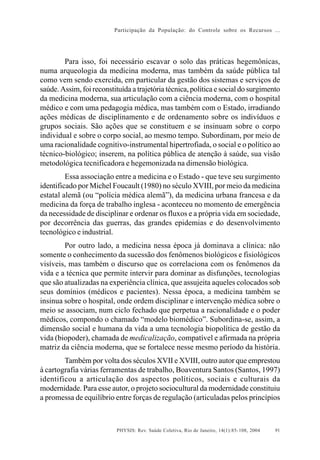 Participação da População: do Controle sobre os Recursos ...




        Para isso, foi necessário escavar o solo das práticas hegemônicas,
numa arqueologia da medicina moderna, mas também da saúde pública tal
como vem sendo exercida, em particular da gestão dos sistemas e serviços de
saúde. Assim, foi reconstituída a trajetória técnica, política e social do surgimento
da medicina moderna, sua articulação com a ciência moderna, com o hospital
médico e com uma pedagogia médica, mas também com o Estado, irradiando
ações médicas de disciplinamento e de ordenamento sobre os indivíduos e
grupos sociais. São ações que se constituem e se insinuam sobre o corpo
individual e sobre o corpo social, ao mesmo tempo. Subordinam, por meio de
uma racionalidade cognitivo-instrumental hipertrofiada, o social e o político ao
técnico-biológico; inserem, na política pública de atenção à saúde, sua visão
metodológica tecnificadora e hegemonizada na dimensão biológica.
         Essa associação entre a medicina e o Estado - que teve seu surgimento
identificado por Michel Foucault (1980) no século XVIII, por meio da medicina
estatal alemã (ou “polícia médica alemã”), da medicina urbana francesa e da
medicina da força de trabalho inglesa - aconteceu no momento de emergência
da necessidade de disciplinar e ordenar os fluxos e a própria vida em sociedade,
por decorrência das guerras, das grandes epidemias e do desenvolvimento
tecnológico e industrial.
        Por outro lado, a medicina nessa época já dominava a clínica: não
somente o conhecimento da sucessão dos fenômenos biológicos e fisiológicos
visíveis, mas também o discurso que os correlaciona com os fenômenos da
vida e a técnica que permite intervir para dominar as disfunções, tecnologias
que são atualizadas na experiência clínica, que assujeita aqueles colocados sob
seus domínios (médicos e pacientes). Nessa época, a medicina também se
insinua sobre o hospital, onde ordem disciplinar e intervenção médica sobre o
meio se associam, num ciclo fechado que perpetua a racionalidade e o poder
médicos, compondo o chamado “modelo biomédico”. Subordina-se, assim, a
dimensão social e humana da vida a uma tecnologia biopolítica de gestão da
vida (biopoder), chamada de medicalização, compatível e afirmada na própria
matriz da ciência moderna, que se fortalece nesse mesmo período da história.
        Também por volta dos séculos XVII e XVIII, outro autor que emprestou
à cartografia várias ferramentas de trabalho, Boaventura Santos (Santos, 1997)
identificou a articulação dos aspectos políticos, sociais e culturais da
modernidade. Para esse autor, o projeto sociocultural da modernidade constituiu
a promessa de equilíbrio entre forças de regulação (articuladas pelos princípios



                           PHYSIS: Rev. Saúde Coletiva, Rio de Janeiro, 14(1):85- 108, 2004   91
 