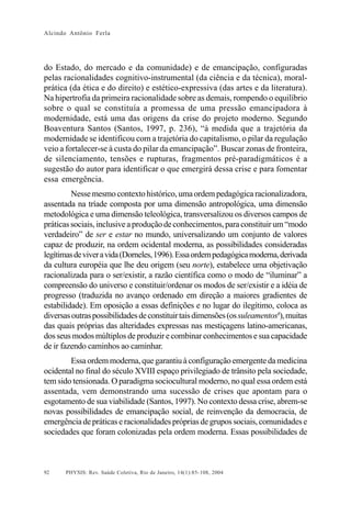 Alcindo Antônio Ferla




do Estado, do mercado e da comunidade) e de emancipação, configuradas
pelas racionalidades cognitivo-instrumental (da ciência e da técnica), moral-
prática (da ética e do direito) e estético-expressiva (das artes e da literatura).
Na hipertrofia da primeira racionalidade sobre as demais, rompendo o equilíbrio
sobre o qual se constituía a promessa de uma pressão emancipadora à
modernidade, está uma das origens da crise do projeto moderno. Segundo
Boaventura Santos (Santos, 1997, p. 236), “à medida que a trajetória da
modernidade se identificou com a trajetória do capitalismo, o pilar da regulação
veio a fortalecer-se à custa do pilar da emancipação”. Buscar zonas de fronteira,
de silenciamento, tensões e rupturas, fragmentos pré-paradigmáticos é a
sugestão do autor para identificar o que emergirá dessa crise e para fomentar
essa emergência.
         Nesse mesmo contexto histórico, uma ordem pedagógica racionalizadora,
assentada na tríade composta por uma dimensão antropológica, uma dimensão
metodológica e uma dimensão teleológica, transversalizou os diversos campos de
práticas sociais, inclusive a produção de conhecimentos, para constituir um “modo
verdadeiro” de ser e estar no mundo, universalizando um conjunto de valores
capaz de produzir, na ordem ocidental moderna, as possibilidades consideradas
legítimas de viver a vida (Dorneles, 1996). Essa ordem pedagógica moderna, derivada
da cultura européia que lhe deu origem (seu norte), estabelece uma objetivação
racionalizada para o ser/existir, a razão científica como o modo de “iluminar” a
compreensão do universo e constituir/ordenar os modos de ser/existir e a idéia de
progresso (traduzida no avanço ordenado em direção a maiores gradientes de
estabilidade). Em oposição a essas definições e no lugar do ilegítimo, coloca as
diversas outras possibilidades de constituir tais dimensões (os suleamentos8), muitas
das quais próprias das alteridades expressas nas mestiçagens latino-americanas,
dos seus modos múltiplos de produzir e combinar conhecimentos e sua capacidade
de ir fazendo caminhos ao caminhar.
        Essa ordem moderna, que garantiu à configuração emergente da medicina
ocidental no final do século XVIII espaço privilegiado de trânsito pela sociedade,
tem sido tensionada. O paradigma sociocultural moderno, no qual essa ordem está
assentada, vem demonstrando uma sucessão de crises que apontam para o
esgotamento de sua viabilidade (Santos, 1997). No contexto dessa crise, abrem-se
novas possibilidades de emancipação social, de reinvenção da democracia, de
emergência de práticas e racionalidades próprias de grupos sociais, comunidades e
sociedades que foram colonizadas pela ordem moderna. Essas possibilidades de



92     PHYSIS: Rev. Saúde Coletiva, Rio de Janeiro, 14(1):85- 108, 2004
 