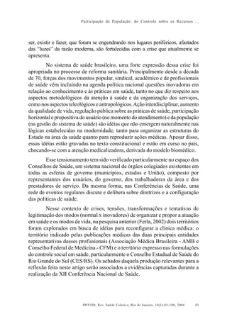 Participação da População: do Controle sobre os Recursos ...




ser, existir e fazer, que foram se engendrando nos lugares periféricos, afastados
das “luzes” da razão moderna, são fortalecidas com a crise que atualmente se
apresenta.
        No sistema de saúde brasileiro, uma forte expressão dessa crise foi
apropriada no processo de reforma sanitária. Principalmente desde a década
de 70, forças dos movimentos popular, sindical, acadêmico e de profissionais
de saúde vêm incluindo na agenda política nacional questões inovadoras em
relação ao conhecimento e às práticas em saúde, tanto no que diz respeito aos
aspectos metodológicos da atenção à saúde e da organização dos serviços,
como nos aspectos teleológicos e antropológicos. Ação interdisciplinar, aumento
da qualidade de vida, regulação pública sobre as práticas de saúde, participação
horizontal e propositiva do usuário (no momento do atendimento) e da população
(na gestão do sistema de saúde) são idéias que não emergem naturalmente nas
lógicas estabelecidas na modernidade, tanto para organizar as estruturas do
Estado na área da saúde quanto para reproduzir ações médicas. Apesar disso,
essas idéias estão gravadas no texto constitucional e estão em curso no país,
chocando-se com a atenção medicalizadora, derivada do modelo biomédico.
        Esse tensionamento tem sido verificado particularmente no espaço dos
Conselhos de Saúde, um sistema nacional de órgãos colegiados existentes em
todas as esferas de governo (municípios, estados e União), composto por
representantes dos usuários, do governo, dos trabalhadores da área e dos
prestadores de serviço. Da mesma forma, nas Conferências de Saúde, uma
rede de eventos regulares discute e delibera sobre diretrizes e a configuração
das políticas de saúde.
         Nesse contexto de crises, tensões, transformações e tentativas de
legitimação dos modos (normal x inovadores) de organizar e propor a atuação
em saúde e os modos de vida, na pesquisa anterior (Ferla, 2002) dois territórios
foram explorados em busca de idéias para reconfigurar a clínica médica: o
território indicado pelas publicações médicas das duas principais entidades
representativas desses profissionais (Associação Médica Brasileira - AMB e
Conselho Federal de Medicina - CFM) e o território expresso nas formulações
do controle social em saúde, particularmente o Conselho Estadual de Saúde do
Rio Grande do Sul (CES/RS). Os achados daquela produção relevantes para a
reflexão feita neste artigo serão associados a evidências capturadas durante a
realização da XII Conferência Nacional de Saúde.




                         PHYSIS: Rev. Saúde Coletiva, Rio de Janeiro, 14(1):85- 108, 2004   93
 