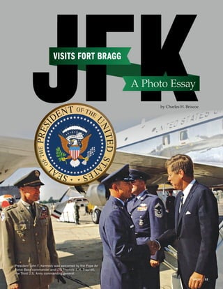 President John F. Kennedy was welcomed by the Pope Air
Force Base commander and LTG Thomas J. H. Trapnell,
the Third U.S. Army commanding general.
VISITS FORT BRAGG
A Photo Essay
by Charles H. Briscoe
VERITAS  |  32VERITAS  |  32
 