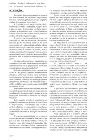 Esc Anna Nery (impr.)2010 out-dez; 14 (4):811-818
812812812812812
Avaliação do uso de medicamentos pelo idosoAvaliação do uso de medicamentos pelo idosoAvaliação do uso de medicamentos pelo idosoAvaliação do uso de medicamentos pelo idosoAvaliação do uso de medicamentos pelo idoso
Silva CSO, Pereira MI, Yoshitome AY,Neto JFR,Barbosa DA
INTRODUÇÃO
A velhice é o último período da evolução natural da
vida e caracteriza-se por um conjunto de parâmetros
biológicos, econômicos, políticos e sociais que compõem o
cotidiano das pessoas que vivem esta fase.
A Organização das Nações Unidas (ONU)
estabeleceu, em 1985, a idade de 65 anos para definir
o idoso nos países desenvolvidos. Entretanto, para os
países em desenvolvimento onde a expectativa de vida
é menor, adota-se 60 anos, como o Brasil, cujo Estatuto
do Idoso referenda esta determinação1
.
O envelhecimento populacional decorre da
diminuição das taxas de mortalidade e fecundidade,
fenômeno que foi inicialmente observado em países
desenvolvidos, com a urbanização adequada das cidades,
melhoria das condições sanitárias ambientais, tanto
residenciais como de trabalho e nutricional, além da
elevação dos níveis de higiene pessoal2
. Assim, o aumento
da expectativa de vida e redução das taxas de mortalidade
decorreram antes da introdução dos avanços na área da
saúde3
.
Nospaísesemdesenvolvimento,apopulaçãoidosavem
aumentandodeformarápida,mesmosemterresolvidoquestões
econômico-sanitáriasbásicas,graçasaoacessoàsconquistas,
comoadescobertadasvacinaseantibióticos4
.
No Brasil, o envelhecimento começa a ser observado,
a partir de 1960, quando a queda da taxa de fecundidade
começou a alterar sua estrutura etária, estreitando
progressivamente a base da pirâmide populacional. A cada
ano, 650 mil idosos são incorporados à população, passando
de três milhões, em 1960, para sete milhões em 1975 e 17
milhões em 2006, o que representa um aumento de 600%
em menos de 50 anos5
.
Essequadroocasionainúmerosproblemas,entreeles
oaumentodegastosnaáreadasaúde,umavezqueaspessoas
nessafaixaetáriaestãomaissusceptíveisadoençaseproblemas
psicossociais, assim como ao decréscimo das condições
financeiras6
.
Outro desafio advindo do envelhecimento
populacional é o aumento dos problemas de saúde crônicos
e degenerativos, relacionados aos sistemas
cardiocirculatórios, neuropsiquiátricos, digestivos e
osteoarticular, tornando os idosos passíveis de
acometimento simultâneo de disfunções em diferentes
órgãos.
O surgimento de pluripatologias leva os idosos ao
consumo de quantidade considerável de medicamentos,6
que
passam a fazer parte de seu cotidiano. Gerenciar tais
situações requer alternativas individualizadas. Cabe
ressaltar que a utilização criteriosa e cautelosa dos
medicamentos, seu uso correto – dose, tipo e intervalos –
e a orientação adequada são alguns dos elementos
essenciais para a prevenção da iatrogenia medicamentosa7
.
Quase sempre há uma seleção variada de
medidas não farmacológicas, dirigidas a um estilo de
vida mais saudável. O emprego dessas medidas deve
ser considerado, assim, como o acompanhamento com
revisão periódica do conjunto dos medicamentos e de
seus efeitos adversos, privilegiando o uso de
monodrogas e fármacos de eficácia comprovada por meio
de evidências científicas. Sempre que necessário, deve-
se realizar a suspensão do uso medicamentoso, verificar
a compreensão da prescrição e das orientações
farmacológicas ou não farmacológicas e simplificar os
esquemas de administração8
.
Os idosos são os principais consumidores e
maiores beneficiários da terapia medicamentosa
moderna. Estima-se que 23% da população brasileira
consumem 60% da produção nacional de medicamentos
e que 64,5 milhões de pessoas em condições de pobreza
não têm como custear suas necessidades básicas,
tampouco têm acesso aos medicamentos, excetuando-
se os da rede pública, e que mais de 80% tomam, pelo
menos, um medicamento diariamente9
.
Os desdobramentos adversos da
polifarmacoterapia favorecem sinergismos e
antagonismos não desejados, descumprimento das
prescrições dos produtos clinicamente essenciais e
gastos excedentes com os de uso supérfluo8
.
Infelizmente, as substâncias farmacologicamente
ativas nem sempre atingem seus objetivos com a eficácia
desejada; por isso, busca-se cada vez mais utilizar
novas estratégias de cuidado do idoso, de forma a
garantir saúde e qualidade de vida para esse grupo
etário.
A prescrição de medicamentos para essa
população envolve necessariamente o entendimento das
mudanças estruturais ou funcionais dos vários órgãos
e sistemas relacionados com a idade, implicando
alterações na farmacocinética e farmacodinâmica para
vários medicamentos10
. Esta tem sido uma prática
médica comum nos serviços de saúde, sobretudo no
serviço público. Nesse contexto, a enfermagem no trato
com o idoso procura adotar o exercício da
interdisciplinaridade, compondo as equipes de saúde
da família e procurando dinamizar a atenção ao idoso.
Nesta prescrição, deve-se considerar, além das
peculiaridades da farmacocinética e farmacodinâmica
dos medicamentos, o custo da manutenção terapêutica
e as dificuldades em se obter adesão ao tratamento,
quase sempre agravado pelo “déficit” de memória,
visual e presença de osteoartrite, dificultando a
distinção e a manipulação de diversos medicamentos
simultaneamente. A utilização correta de medicação
 
