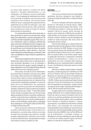 813813813813813
Esc Anna Nery (impr.)2010 out-dez; 14 (4):811-818
Avaliação do uso de medicamentos pelo idosoAvaliação do uso de medicamentos pelo idosoAvaliação do uso de medicamentos pelo idosoAvaliação do uso de medicamentos pelo idosoAvaliação do uso de medicamentos pelo idoso
Silva CSO, Pereira MI, Yoshitome AY,Neto JFR,Barbosa DA
MÉTODOpor idosos pode aumentar a incidência de efeitos
colaterais e interações medicamentosas, e o uso
inadequado, com frequência, provoca complicações
graves.11
O uso inadequado de medicamentos por idosos
vem se tornando um problema, tanto do ponto de vista
humanístico como econômico, uma vez que existem
evidências de que a população idosa gasta percentuais
significativos de sua renda com medicação, o que, além
de comprometer financeiramente o idoso, pode gerar
outros problemas de saúde em função do emprego
indiscriminado de medicamento.
Em contrapartida ao benefício da farmacoterapia, os
idososapresentamosmaioresriscosdedesenvolverreações
adversasaosmedicamentos,eestassãoresponsáveispor10%
a 20% das admissões hospitalares agudas. Muitas vezes, ao
usaromedicamento,oidosoouafamíliaqueoadministranão
segueaprescrição,adistribuiçãodehorárioedosagens,além
detercrençaspopularesquantoadeterminadostiposeformas
deusodefármacos(comorestriçõesdemisturas,deingestão
de alimentos associados a alguns alimentos, crenças que
acabaminterferindonosefeitosesperados,aumentando,muitas
vezes,apossibilidadedereaçõescolaterais,prejudicandoseu
usocorreto)10
.
Diantedaoportunidadedeassistirosidososemusode
medicamentos, pode-se observar que, na maioria das vezes,
estes apresentam dificuldades no uso da medicação. A
observação desses fatos ensejou a seguinte indagação: os
idososcadastradosemumPSFdacidadedeMontesClaros-MG
utilizam de forma correta a medicação prescrita?
Assim sendo, um estudo do uso dos medicamentos
por pessoas idosas é relevante e necessário, pois a velhice
traz consigo o desenvolvimento de multipatologia, a qual
se torna crônica e exige um contínuo acompanhamento da
equipe de saúde para proporcionar um tratamento eficaz
na prevenção de complicações patológicas. O número de
idosos em uso de medicamentos vem aumentando,
tornando-se parte do grupo etário mais medicalizado da
sociedade, sobretudo em razão do aumento da prevalência
de doenças crônicas para a idade11
. É importante também
realizar estudos de avaliação desse uso a fim de elucidar
algumas questões pertinentes e apresentar subsídios para
a melhor compreensão dessa problemática. Este estudo
tem como objetivos descrever o perfil sociodemográfico e
verificar o uso de medicação, segundo gênero, na população
idosa cadastrada em um Programa Saúde da Família (PSF),
na cidade de Montes Claros-MG.
Espera-se que este estudo possa contribuir para
um melhor conhecimento sobre o trato do idoso com o
medicamento e, ao mesmo tempo, oferecer aos serviços
de saúde novas estratégias para melhorar a atenção
prestada à população idosa, sobretudo no que se refere
às práticas medicamentosas, acompanhadas de medidas
relacionadas às práticas saudáveis de vida.
Trata-se de um estudo transversal, de abordagem
quantitativa, descritiva, realizada em uma Unidade do
Programa de Saúde da Família (PSF) na cidade de Montes
Claros-MG.
O universo contemplou 228 idosos registrados no
Sistema de Informação de Atenção Básica (SIAB),
identificados nas Fichas de Cadastro das Famílias – Ficha
A. Participaram do estudo 211 idosos que atenderam os
seguintes critérios de inclusão: aceitar participar da
pesquisa; estar cadastrado no SIAB durante o período de
coleta de dados; ser encontrado na residência em até duas
tentativas; continuar residindo na área de abrangência da
unidade de saúde pesquisada. Não houve perda de
participantes durante o estudo.
O instrumento utilizado para a coleta de dados foi o
questionário semiestruturado aplicado aos idosos no período
de julho a dezembro de 2008. Realizou-se um pré-teste
com seis usuários idosos (três atendidos pelo PSF e três,
pelas UBS da Cidade de Montes Claros) com o objetivo de
observar possíveis falhas no instrumento e poder realizar
as adequações necessárias. O questionário contemplou
variáveis sociodemográficas e relativas ao uso de
medicamentos, tais como: orientação sobre medicação,
dificuldades em seu uso, conhecimento sobre o medicamento
em uso e classificação das medicações quanto ao caráter
contínuo ou usual.
Antes de ser realizada a coleta de dados no domicílio
dos idosos, o projeto de pesquisa foi submetido ao Comitê
de Ética e Pesquisa (CEP) da Universidade Estadual de
Montes Claros e aprovado pelo Parecer Consubstanciado
n.º 655/07 e pelo CEP da UNIFESP por meio do Parecer n.º
1366/08. Os idosos que concordaram participar do estudo
assinaram o Termo de Consentimento Livre e Esclarecido
antes de responderem ao questionário, visando a atender
aos aspectos éticos e legais, estipulados pela Resolução n.º
196 de 1996 do Conselho Nacional de Saúde.
Os dados obtidos foram analisados utilizando-se o
software SPSS Versão 10.6 e a análise estatística descritiva.
O perfil dos idosos da amostra estudada foi descrito de
acordo com as variáveis quantitativas que foram descritas
por meio da média e desvio-padrão, e para as qualitativas
foram utilizadas as frequências absolutas e relativas
(percentagens). A quantidade de medicamentos utilizada
pelos idosos e sua associação com características
sociodemográficas foram analisadas por meio das técnicas
de inferências: Teste de homogeneidade do Qui-quadrado,
Análise de Variância (ANOVA) e teste de Mann-Whitney. O
uso de medicamentos, a orientação recebida e as
dificuldades no uso foram analisadas por meio do Odds ratio
e o intervalo de confiança segundo o gênero dos idosos.
Adotou-se o intervalo de confiança de 95%.
 