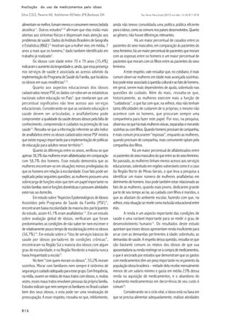 Esc Anna Nery (impr.)2010 out-dez; 14 (4):811-818
816816816816816
Avaliação do uso de medicamentos pelo idosoAvaliação do uso de medicamentos pelo idosoAvaliação do uso de medicamentos pelo idosoAvaliação do uso de medicamentos pelo idosoAvaliação do uso de medicamentos pelo idoso
Silva CSO, Pereira MI, Yoshitome AY,Neto JFR,Barbosa DA
alimentam-semelhor,fumammenoseconsomemmenosbebida
alcoólica11
. Outros estudos9-10
afirmam que elas estão mais
atentas aos sintomas físicos e dispensam mais atenção aos
problemasdesaúde.DadosdoInstitutoBrasileirodeGeografia
e Estatística (IBGE)12
mostram que a mulher vive, em média, 7
anos a mais que os homens,9
dado também identificado em
trabalho já realizado5
.
Os idosos com idade entre 70 e 79 anos (35,4%)
indicaramoaumentodalongevidadee,ainda,queessapresença
nos serviços de saúde é associada ao acesso advindo da
implementaçãodoProgramadeSaúdedaFamília,quelocalizou
osidososemsuasresidências5,12
.
Quanto aos aspectos educacionais dos idosos
cadastrados nesse PSF, os dados corroboram as estatísticas
nacionais sobre educação no País5
. que revelaram que um
percentual significativo não teve acesso aos serviços
educacionais. Considerando-se que as variáveis educação e
saúde devem ser articuladas, o analfabetismo pode
comprometeraqualidadedasaúdedessesidosospelafaltade
conhecimento, compreensão e cuidados na promoção de sua
saúde13
.Ressalta-sequeainformaçãoreferenteaoaltoíndice
deanalfabetosentreosidososcadastradosnessePSFmostra
queexisteespaçoimportanteparaimplementaçãodepolíticas
deeducação para adultos nesseterritório14
.
Quanto às diferenças entre os sexos, verificou-se que
apenas38,3%dasmulhereseramalfabetizadasemcomparação
com 58,7% dos homens. Esse estudo demonstra que as
mulheres encontram-se em situações menos privilegiadas do
que os homens em relação à escolaridade. Esse fato pode ser
explicadopelasseguintesquestões:asmulherespossuemuma
sobrecarga de funções visto que tem um papel importante no
núcleofamiliar,exercefunçõesdomésticasepossuematividades
externas ao domicílio.
Emestudosobre“AspectosEpidemiológicosdeIdosos
Assistidos pelo Programa de Saúde da Família (PSF)”,
encontraram baixa escolaridade da maioria dos participantes
do estudo, assim 43,1% eram analfabetos13
. Em um estudo
sobre avaliação global de idosos, verificaram que foram
predominantes as condições de não saber ler nem escrever e
derelativamentepoucotempodeescolarizaçãoentreosidosos
(56,7%)14
. Em estudo sobre o “Uso de serviços básicos de
saúde por idosos portadores de condições crônicas”,
encontraram na Região Sul a maioria dos idosos com algum
grau de escolaridade, e na Região Nordeste a maioria nunca
haviafrequentadoaescola15
.
Noitem“comquemmoramosidosos”,55,2%moram
sozinhos. Morar com familiares nem sempre é sinônimo de
segurançaecuidadoadequadoparaessegrupo.Comfrequência,
namídia,ouvem-serelatosdemaustratoscomidosos,e,muitas
vezes,essesmaustratosenvolvempessoasdaprópriafamília.
EstudosindicamquenemsempreosfamiliaresnoBrasilcuidam
bem dos seus idosos, e esta pode ser uma sinalização de
preocupação. A esse respeito, ressalta-se que, infelizmente,
ainda não temos consolidada uma política pública eficiente
paraoidoso,comoascomunsnospaísesdesenvolvidos.Quanto
aogênero,nãohouvediferençasrelevantes.
Há um maior percentual de casados entre os
pacientesdosexomasculino,emcomparaçãoàspacientesdo
sexofeminino;háummaiorpercentualdepacientesquemoram
com as esposas entre os homens e um maior percentual de
pacientesquemoramcomosfilhosentreaspacientesdosexo
feminino.
Aesterespeito,valeressaltarque,nocotidiano,émais
comumobservarmulheresemidademaisavançadasozinhas.
Issopodeestarassociadoàquestãoculturaleaofatodehomens,
em geral, serem mais dependentes de ajuda, sobretudo nas
questões do cuidado. Além do mais, ressalta-se que,
historicamente, as mulheres exercem mais a função de
“cuidadoras”, o que faz com que, na velhice, elas não tenham
tanta dificuldades de cuidarem de si próprias; o mesmo não
acontece com os homens, que procuram sempre uma
companheira para fazer este papel. Por isso, na pesquisa,
observou-sequehámaismulheresviúvas,separadasemorando
sozinhasoucomfilhos.Quandohomensprecisamdecompanhia,
émaiscomumprocurarem“esposas”,enquantoasmulheres,
quandoprecisamdecompanhia,maiscomumenteoptampela
companhiadosfilhos.
Há um maior percentual de alfabetizados entre
ospacientesdosexomasculinodoqueentreasdosexofeminino.
No passado, as mulheres tinham menos acesso aos serviços
educacionais,sobretudoemregiõesvulneráveiscomoéocaso
da Região Norte de Minas Gerais, o que leva a pesquisa a
identificar um maior número de mulheres analfabetas em
detrimentodehomens.Issopodetambémestarrelacionadoao
fato de as mulheres, quando mais jovens, dedicarem grande
parte de seu tempo ao lar, ao cuidado com filhos e maridos, o
que as afastam do ambiente escolar, fazendo com que, na
velhice,estasituaçãoserevelecomoexclusãoeducacionalentre
elas.
A renda é um aspecto importante das condições de
saúde e uma variável importante para se medir o grau de
desenvolvimento humano13
. Os resultados deste estudo
apontamqueessesidososapresentamrendainsuficientepara
arcar com as demandas pertinentes à idade; sobretudo, as
demandasdesaúde.Arespeitodessaquestão,ressalta-seque
são bastante comuns os relatos dos idosos de que sua
aposentadoriaourendarestringe-seàcomprademedicamentos,
oqueéancoradoporestudosquedemonstramqueosgastos
commedicamentostêmumpesoimportantenoorçamentoda
populaçãoidosabrasileira–metadedelarecebemensalmente
menos de um salário mínimo e gasta em média 23% dessa
renda na aquisição de medicamentos, e o abandono do
tratamento medicamentoso em decorrência de seu custo é
comum16
.
Considerando-se o ciclo vital, o idoso está na faixa em
que se precisa alimentar adequadamente, realizar atividades
 