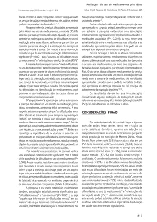 817817817817817
Esc Anna Nery (impr.)2010 out-dez; 14 (4):811-818
Avaliação do uso de medicamentos pelo idosoAvaliação do uso de medicamentos pelo idosoAvaliação do uso de medicamentos pelo idosoAvaliação do uso de medicamentos pelo idosoAvaliação do uso de medicamentos pelo idoso
Silva CSO, Pereira MI, Yoshitome AY,Neto JFR,Barbosa DA
físicas inerentes à idade, frequentar, com certa regularidade,
osserviçosdesaúde,erendasinferioresatrêssaláriosmínimos
podemcomprometertaisdemandas2,4,11,14
.
Noqueserefereàsprincipaisdificuldadesapresentadas
pelos idosos no uso de medicamentos, a maioria (75,6%)
informou que não apresenta dificuldade.Quando se procurou
conhecerasrazõesparaaausênciadedificuldadesnousoda
medicação entre esses idosos, verificou-se que um fator que
contribui para essa situação é a orientação dos serviços de
atenção primária à saúde. Em relação a essa informação,
ressalta-se que foi encontrada associação estatisticamente
significante(P<0,001)para“ausênciadedificuldadesnouso
domedicamento”e“orientaçõesdoserviçodesaúde(PSF)”.
Amaioriadosidososqueinformou“nãoterdificuldades
nousodomedicamento”tambéminformou“tertidoorientação
quanto ao uso por parte de algum profissional da atenção
primária à saúde”. Esse dado é relevante porque reforça a
importânciadaorientação,sobretudoparaapopulaçãoidosa
que, como já foi mencionado, encontra-se em um estágio da
vidaquerequermaioratençãoecuidados.Emespecial,quando
há dificuldades na identificação de medicamentos, pode
promover o uso inadequado, além de causar danos que
comprometamaindamaissuasaúde.
O“esquecimento”éapontadoporoutrosautorescomo
a principal dificuldade no uso correto da medicação, pois o
idoso, normalmente, apresenta déficit de memória. A esse
respeito, existem argumentos de que “as dificuldades em se
obter adesão ao tratamento quase sempre é agravada pelo
‘déficits’ de memória e visual que dificultam distinguir e
manipulardiversosmedicamentosaomesmotempo”.Estudos
apontamqueousoinadequadodemedicamentosentreidosos,
com frequência, provoca complicações graves17:58
. Embora se
reconheça a importância de se elucidar e entender em
profundidade as principais dificuldades apresentadas pelos
idososemrelaçãoaousodemedicamentos,ressalta-sequefoi
objetivodopresenteestudoapenasidentificá-las,podendoum
estudofuturotratarespecificamentedestaquestão.
Por meio de testes estatísticos, foi possível verificar
uma associação estatisticamente significante com o estado
civil e a ausência de dificuldade no uso do medicamento (P<
0,001). A esse respeito, ressalta-se que a maioria dos idosos
sem dificuldade é casada ou vive com companheiro. Assim,
infere-se que a presença do cônjuge pode ser um aspecto
importanteparaaadministraçãocorretadomedicamento,pois,
seoidosoapresentardificuldade,ocompanheiropoderáauxiliá-
lo.Estedadofoiapresentadonosresultados: preponderância
de sexo masculino com companheiro (Tabela 1 e Discussão).
A pesquisa e os testes estatísticos evidenciaram,
também, associação estatisticamente significativa para
“dificuldade no uso” e “uso contínuo” (P< 0,001); ou seja,
“aqueles que informaram ter dificuldades no uso” em sua
maioria “são os que fazem uso contínuo de medicamento”. O
usodiáriopodetrazerabanalizaçãoeoesquecimentosenão
houver uma estratégia estabelecida para não confundir com o
usododiaanterior18
.
Embora não tenha sido explorado na pesquisa (e nem
apresentado no corpo do artigo), considerou-se importante
um achado: a pesquisa evidenciou uma associação
estatisticamente significante entre medicamentos utilizados e
morbidades associadas (P< 0,001); ou seja, existe uma
estreita relação entre os medicamentos mais utilizados e as
morbidades apresentadas pelos idosos. Este pode ser um
enfoqueaserexploradoemumaoutrapesquisa.
Merece destaque o fato de os idosos entrevistados
utilizarem, majoritariamente, medicamentos disponíveis no
sistemapúblicodesaúdeparasuasmorbidades.Issodemonstra
o acesso aos medicamentos por meio dos programas de
farmáciasbásicasepopulares,quetêmsidoimplementadosno
País. O fato de os idosos utilizarem medicamentos do serviço
público ameniza ou neutraliza um pouco a utilização de sua
renda com a compra de medicamentos. As morbidades
apresentadas coincidem com o perfil de morbidade do País,
que apresenta as doenças crônicas no rol principal do
adoecimento da população brasileira15,18
.
Os resultados devem ter sua interpretação
considerando algumas limitações. As limitações do estudo
referem-seaoespaçogeográficolimitado(abrangênciade01
PSF) e às dificuldades de se entrevistar o idoso.
CONSIDERAÇÕES FINAIS
Por meio deste estudo foi possível chegar a algumas
considerações importantes tanto em relação às
características do idoso, quanto em relação ao
comportamento frente ao uso de medicamentos por parte
desta população no município de Montes Claros, Minas
Gerais. Num universo de 228 idosos cadastrados em um
PSF deste município, verificou-se maioria (56,6%) do sexo
feminino; maior frequência registrada no serviço para a faixa
etária entre 60 e 69 anos (53,3%), baixa escolaridade:
quase metade (47,2%) dos idosos desse serviço é
analfabeta. O uso de medicamentos foi comum na maioria
dos idosos (>90%). Já as dificuldades no uso da medicação
foramrelatadasapenaspormenosde25%dosidosos,sendo
que estas dificuldades foram minimizadas por meio de
orientação quanto ao uso de medicamento por parte de
algum profissional da atenção primária à saúde”, uma vez
que a maioria dos idosos (>75%) referiu não ter dificuldade
exatamente por ter recebido tal orientação, evidenciando
associação estatisticamente significante para “ausência de
dificuldades no uso do medicamento” e “orientações do
serviço de saúde (PSF)”. Assim sendo, considera-se que
este estudo poderá subsidiar políticas públicas de atenção
ao idoso, sobretudo enfatizando a importância da educação
em saúde para este estrato populacional.
 