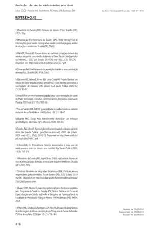 Esc Anna Nery (impr.)2010 out-dez; 14 (4):811-818
818818818818818
Avaliação do uso de medicamentos pelo idosoAvaliação do uso de medicamentos pelo idosoAvaliação do uso de medicamentos pelo idosoAvaliação do uso de medicamentos pelo idosoAvaliação do uso de medicamentos pelo idoso
Silva CSO, Pereira MI, Yoshitome AY,Neto JFR,Barbosa DA
REFERÊNCIAS
1.Ministério da Saúde (BR). Estatuto do Idoso. 2ª ed. Brasília (DF);
2009. 70p.
2.Organização Pan-Americana da Saúde- OMS. Rede Interagencial de
InformaçõesparaSaúde.Demografiaesaúde:contribuiçãoparaanálise
desituaçãoetendências.Brasília(DF);2009.
3.MaltaDC,DuarteEC.Causasdemortesevitáveisporaçõesefetivasdos
serviçosdesaúde:umarevisãodaliteratura.CiencSaudeColet[periódico
na Internet], 2007 jun [citado 2010 06 mar 06];12(3): 765-76.
Disponível em: http://www.scielo.br/pdf/csc/v12n3/27.pdf.
4.CamaranoAA.Envelhecimentodapopulaçãobrasileira:umacontribuição
demográfica.Brasília(DF):IPEA;2002.
5.Giacomin KC, Uchoa E, Firmo JOA, Lima-Costa MF. Projeto Bambuí: um
estudo de base populacional da prevalência e dos fatores associados à
necessidade de cuidador entre idosos. Cad Saude Publica 2005 fev;
21(1): 80-91.
6.VerasR.Fórumenvelhecimentopopulacionaleasinformaçõesdesaúde
doPNAD:demandasedesafioscontemporâneos.Introdução.Cad.Saude
Publica;2007out;23(10):2463-66.
7.PazAA,SantosBRL,EidtOR.Vulnerabilidadeeenvelhecimentonocontexto
dasaúde. ActaPaulEnferm.2006jul/set;19(3):338-42.
8.Duarte YAO, Diogo MJD. Atendimento domiciliar: um enfoque
gerontológico.SãoPaulo(SP):Atheneu;2000.349-64.
9.TeixeiraJJV,LefèvreF.Aprescriçãomedicamentosasobaóticadopaciente
idoso. Rev Saude Publica. [periódico na internet]. 2001 abr [citado
2009 maio 03]; 35(2): 207-213. Disponível em: http://www.scielo.br/
pdf/rsp/v35n2/4407.pdf.
10.Rozenfeld S. Prevalência, fatores associados e mau uso de
medicamentos entre os idosos: uma revisão. Rev Saude Publica 2003;
19(3):717-24.
11.Ministério da Saúde (BR).Vigitel Brasil 2006: vigilância de fatores de
risco e proteção para doenças crônicas por inquérito telefônico. Brasilia
(DF);2007.92p.
12.Instituto Brasileiro de Geografia e Estatistica- IBGE. Perfil dos idosos
responsáveis pelos domicílios. Rio de Janeiro (RJ); 2002 [citado 2010
mar06].Disponívelem:http://www.ibge.gov.br/home/presidencia/noticias/
25072002pidoso.shtm.
13.LopesFAM,OliveiraFA.Aspectosepidemiológicosdeidososassistidos
pelo Programa de Saúde da Família- PSF. Textos Didáticos do Curso de
Especialização em Saúde da Família e Disciplina de Patologia Geral da
FaculdadedeMedicinadoTriânguloMineiro-FMTM.Uberaba(MG):FMTM;
2004.
14.MarinMJS,CecílioLCO,RodriguesLCR,RicciFA,DruzianSD.Diagnósticos
deenfermagemdeidosascarentesdeumProgramadeSaúdedaFamília-
PSF. Esc Anna Nery 2008 jun; 12 (2): 278 - 84.
Recebido em 03/05/2010
Reapresentado em 24/08/2010
Aprovado em 08/09/2010
 