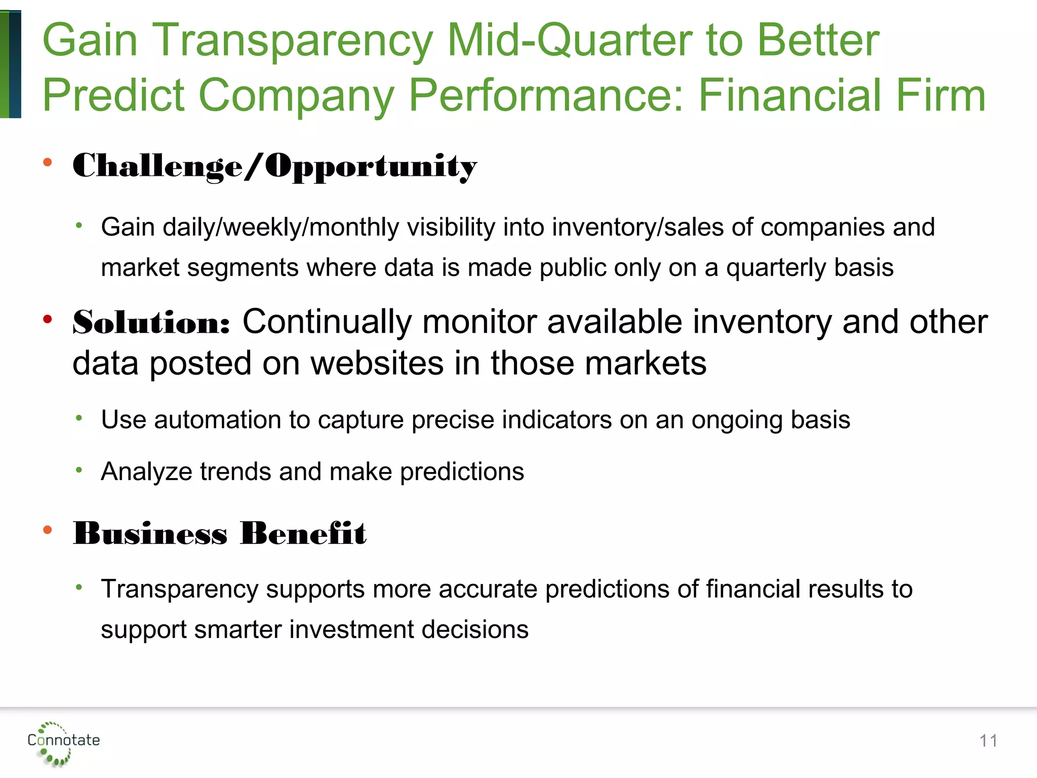 Gain Transparency Mid-Quarter to Better
Predict Company Performance: Financial Firm
• Challenge/Opportunity
• Gain daily/weekly/monthly visibility into inventory/sales of companies and
market segments where data is made public only on a quarterly basis
• Solution: Continually monitor available inventory and other
data posted on websites in those markets
• Use automation to capture precise indicators on an ongoing basis
• Analyze trends and make predictions
• Business Benefit
• Transparency supports more accurate predictions of financial results to
support smarter investment decisions
11
 