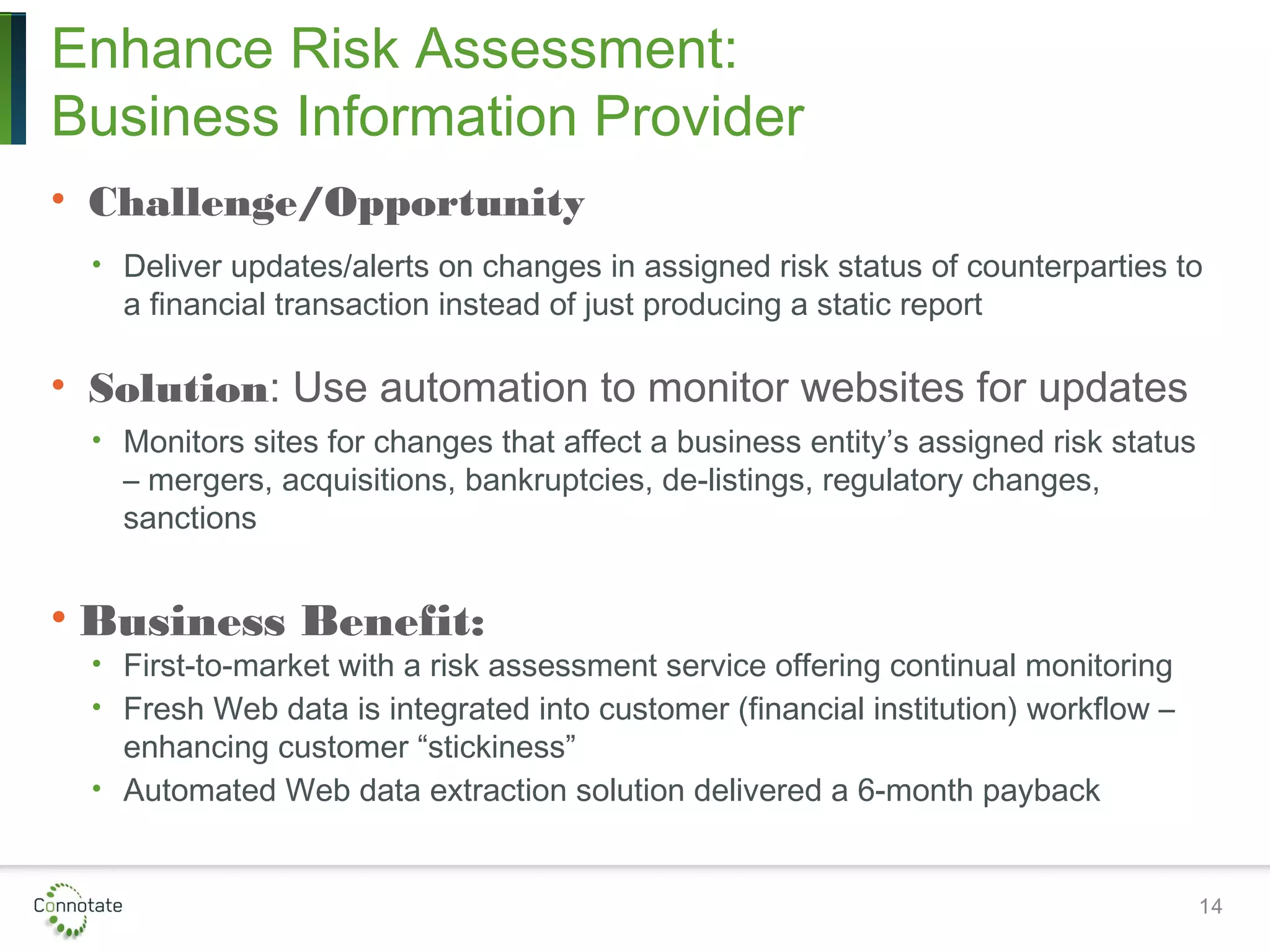 Enhance Risk Assessment:
Business Information Provider
• Challenge/Opportunity
• Deliver updates/alerts on changes in assigned risk status of counterparties to
a financial transaction instead of just producing a static report
• Solution: Use automation to monitor websites for updates
• Monitors sites for changes that affect a business entity’s assigned risk status
– mergers, acquisitions, bankruptcies, de-listings, regulatory changes,
sanctions
• Business Benefit:
• First-to-market with a risk assessment service offering continual monitoring
• Fresh Web data is integrated into customer (financial institution) workflow –
enhancing customer “stickiness”
• Automated Web data extraction solution delivered a 6-month payback
14
 