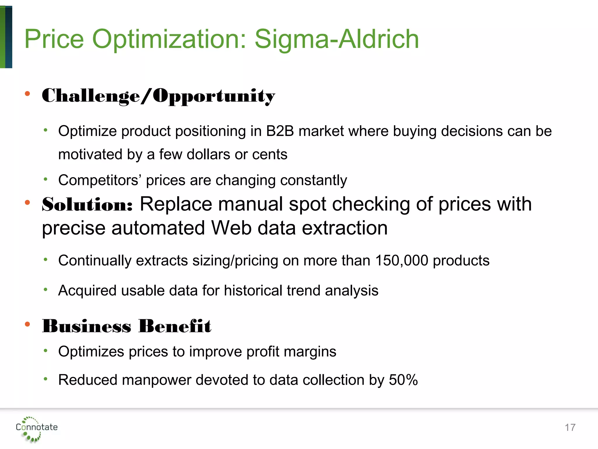 Price Optimization: Sigma-Aldrich
• Challenge/Opportunity
• Optimize product positioning in B2B market where buying decisions can be
motivated by a few dollars or cents
• Competitors’ prices are changing constantly
• Solution: Replace manual spot checking of prices with
precise automated Web data extraction
• Continually extracts sizing/pricing on more than 150,000 products
• Acquired usable data for historical trend analysis
• Business Benefit
• Optimizes prices to improve profit margins
• Reduced manpower devoted to data collection by 50%
17
 