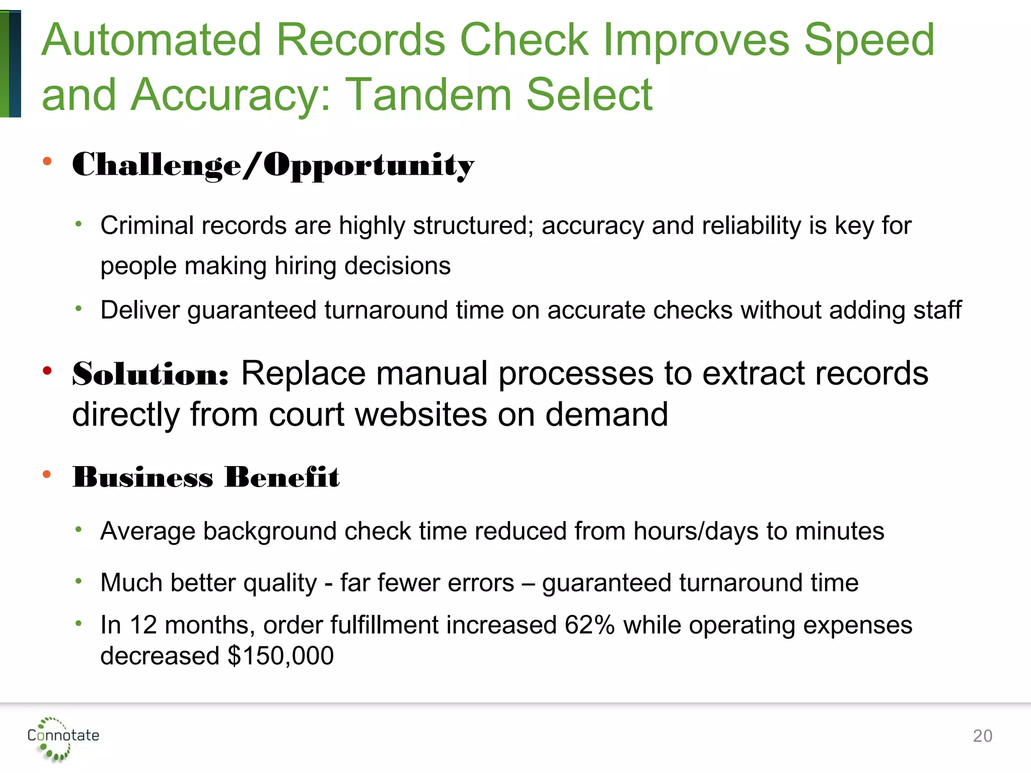 Automated Records Check Improves Speed
and Accuracy: Tandem Select
• Challenge/Opportunity
• Criminal records are highly structured; accuracy and reliability is key for
people making hiring decisions
• Deliver guaranteed turnaround time on accurate checks without adding staff
• Solution: Replace manual processes to extract records
directly from court websites on demand
• Business Benefit
• Average background check time reduced from hours/days to minutes
• Much better quality - far fewer errors – guaranteed turnaround time
• In 12 months, order fulfillment increased 62% while operating expenses
decreased $150,000
20
 