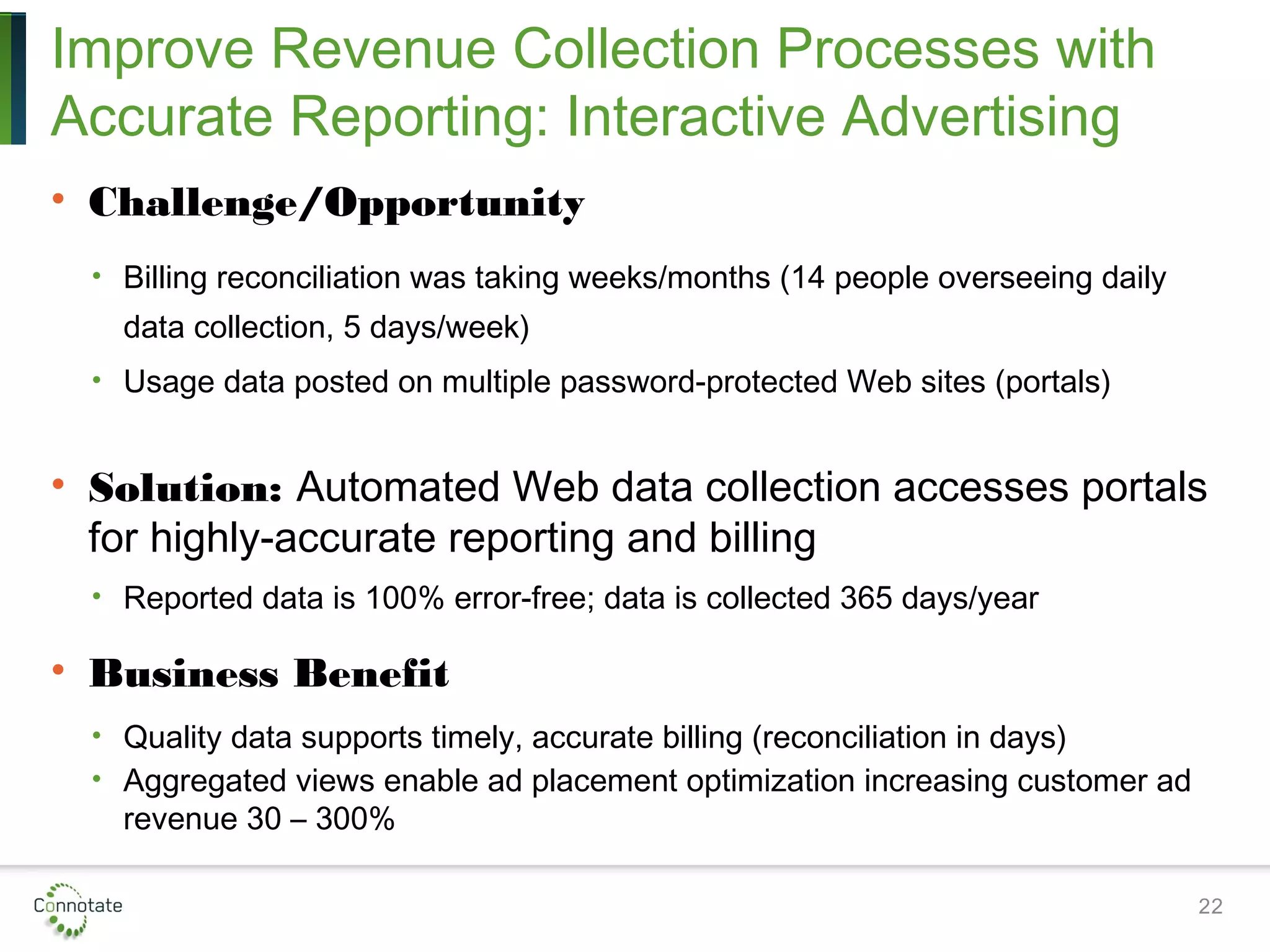 Improve Revenue Collection Processes with
Accurate Reporting: Interactive Advertising
• Challenge/Opportunity
• Billing reconciliation was taking weeks/months (14 people overseeing daily
data collection, 5 days/week)
• Usage data posted on multiple password-protected Web sites (portals)
• Solution: Automated Web data collection accesses portals
for highly-accurate reporting and billing
• Reported data is 100% error-free; data is collected 365 days/year
• Business Benefit
• Quality data supports timely, accurate billing (reconciliation in days)
• Aggregated views enable ad placement optimization increasing customer ad
revenue 30 – 300%
22
 