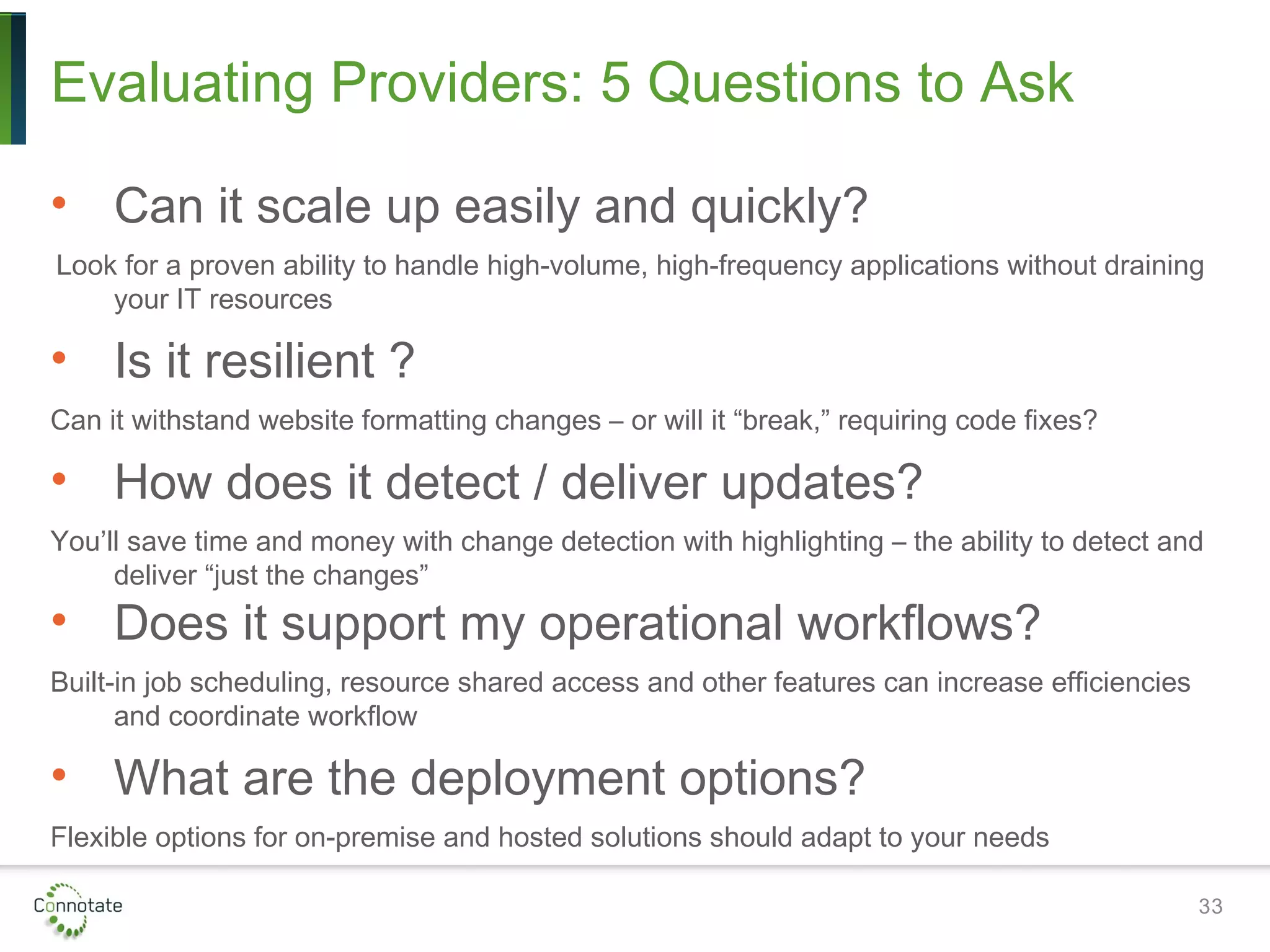 Evaluating Providers: 5 Questions to Ask
• Can it scale up easily and quickly?
Look for a proven ability to handle high-volume, high-frequency applications without draining
your IT resources
• Is it resilient ?
Can it withstand website formatting changes – or will it “break,” requiring code fixes?
• How does it detect / deliver updates?
You’ll save time and money with change detection with highlighting – the ability to detect and
deliver “just the changes”
• Does it support my operational workflows?
Built-in job scheduling, resource shared access and other features can increase efficiencies
and coordinate workflow
• What are the deployment options?
Flexible options for on-premise and hosted solutions should adapt to your needs
33
 