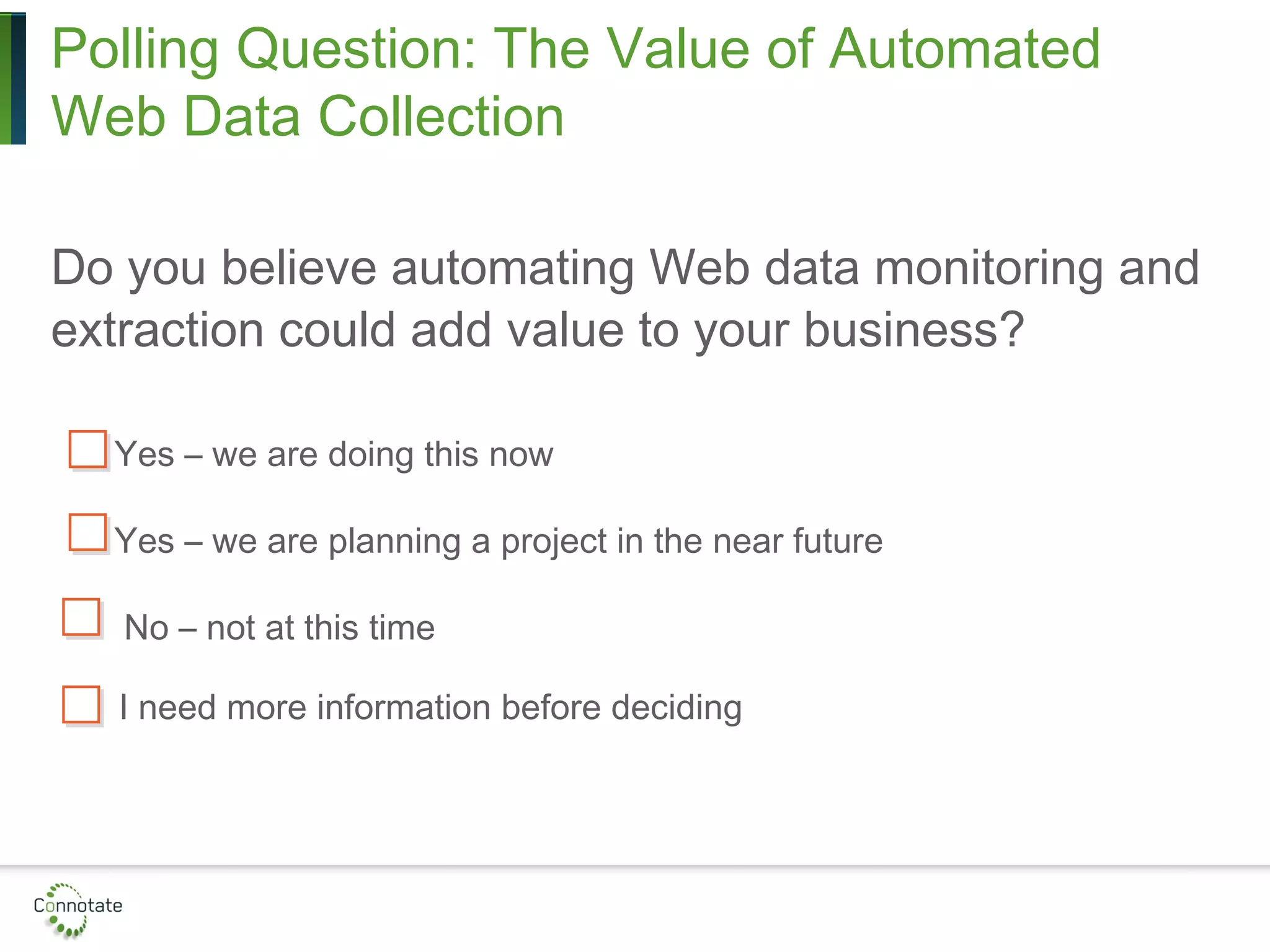 Polling Question: The Value of Automated
Web Data Collection
Do you believe automating Web data monitoring and
extraction could add value to your business?
Yes – we are doing this now
Yes – we are planning a project in the near future
No – not at this time
I need more information before deciding
 