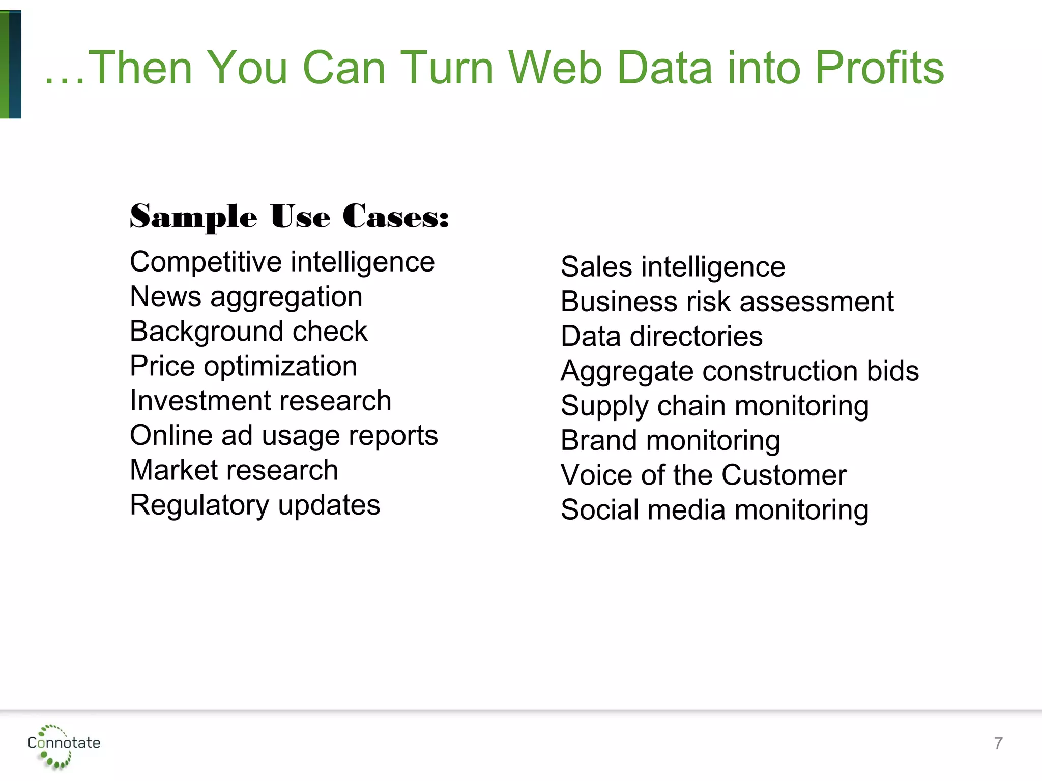 7
…Then You Can Turn Web Data into Profits
Sample Use Cases:
Competitive intelligence
News aggregation
Background check
Price optimization
Investment research
Online ad usage reports
Market research
Regulatory updates
Sales intelligence
Business risk assessment
Data directories
Aggregate construction bids
Supply chain monitoring
Brand monitoring
Voice of the Customer
Social media monitoring
 