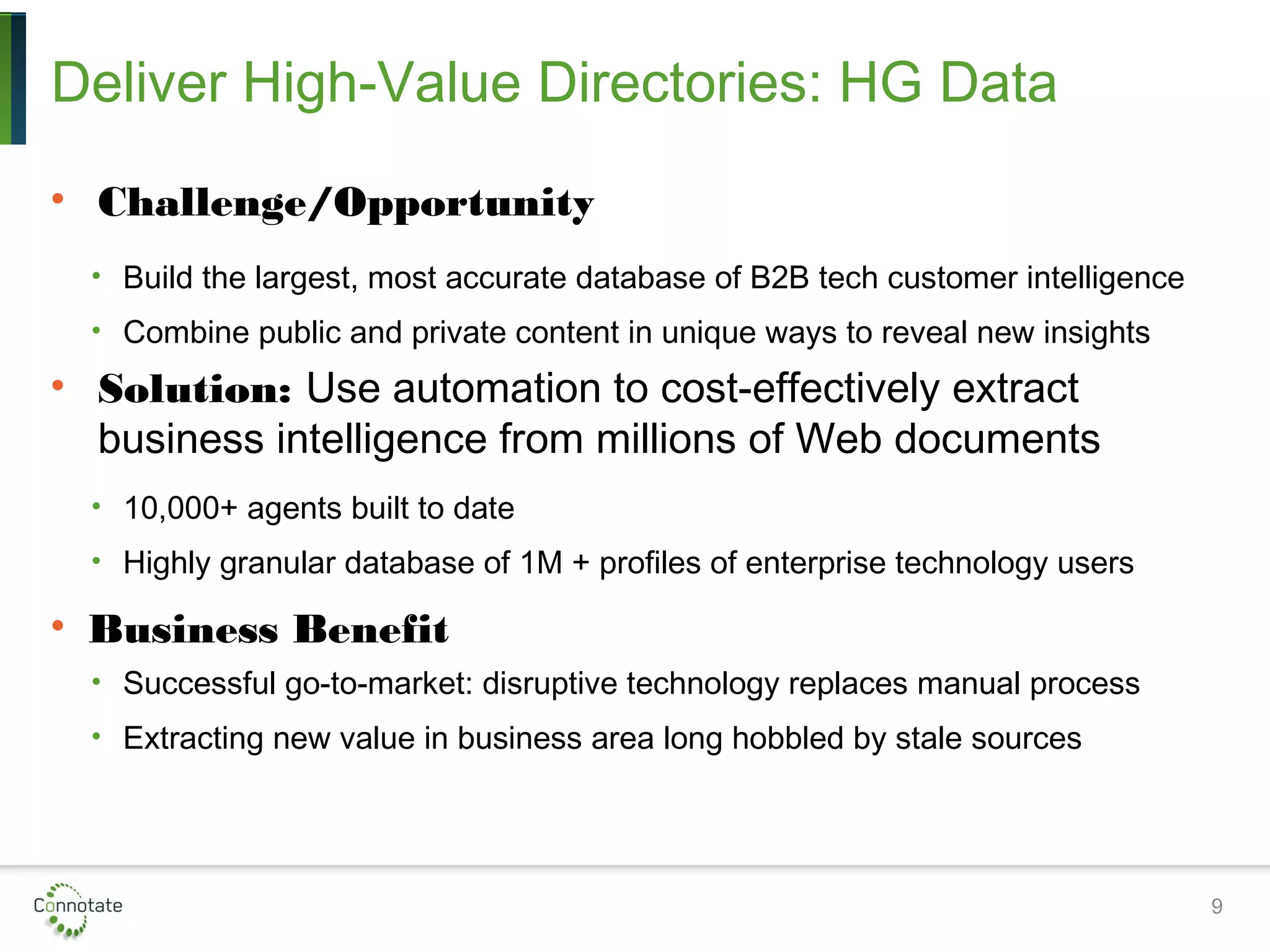 Deliver High-Value Directories: HG Data
• Challenge/Opportunity
• Build the largest, most accurate database of B2B tech customer intelligence
• Combine public and private content in unique ways to reveal new insights
• Solution: Use automation to cost-effectively extract
business intelligence from millions of Web documents
• 10,000+ agents built to date
• Highly granular database of 1M + profiles of enterprise technology users
• Business Benefit
• Successful go-to-market: disruptive technology replaces manual process
• Extracting new value in business area long hobbled by stale sources
9
 