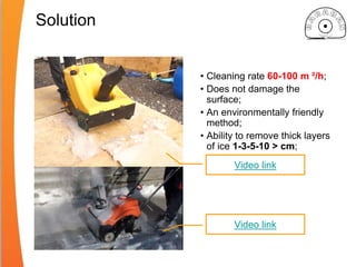 Solution
• Cleaning rate 60-100 m ²/h;
• Does not damage the
surface;
• An environmentally friendly
method;
• Ability to remove thick layers
of ice 1-3-5-10 > cm;
Video link
Video link
 