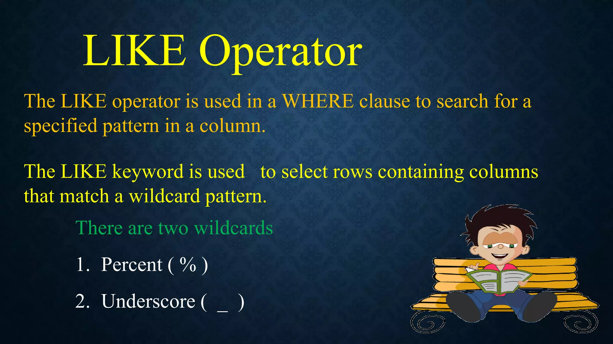 LIKE Operator
The LIKE operator is used in a WHERE clause to search for a
specified pattern in a column.
The LIKE keyword is used to select rows containing columns
that match a wildcard pattern.
There are two wildcards
1. Percent ( % )
2. Underscore ( _ )