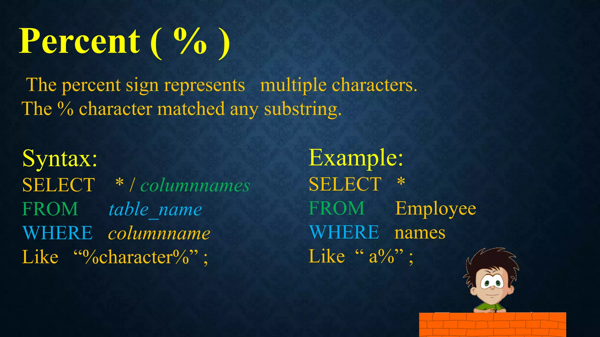 Percent ( % )
Syntax:
SELECT * / columnnames
FROM table_name
WHERE columnname
Like “%character%” ;
The percent sign represents multiple characters.
The % character matched any substring.
Example:
SELECT *
FROM Employee
WHERE names
Like “ a%” ;
