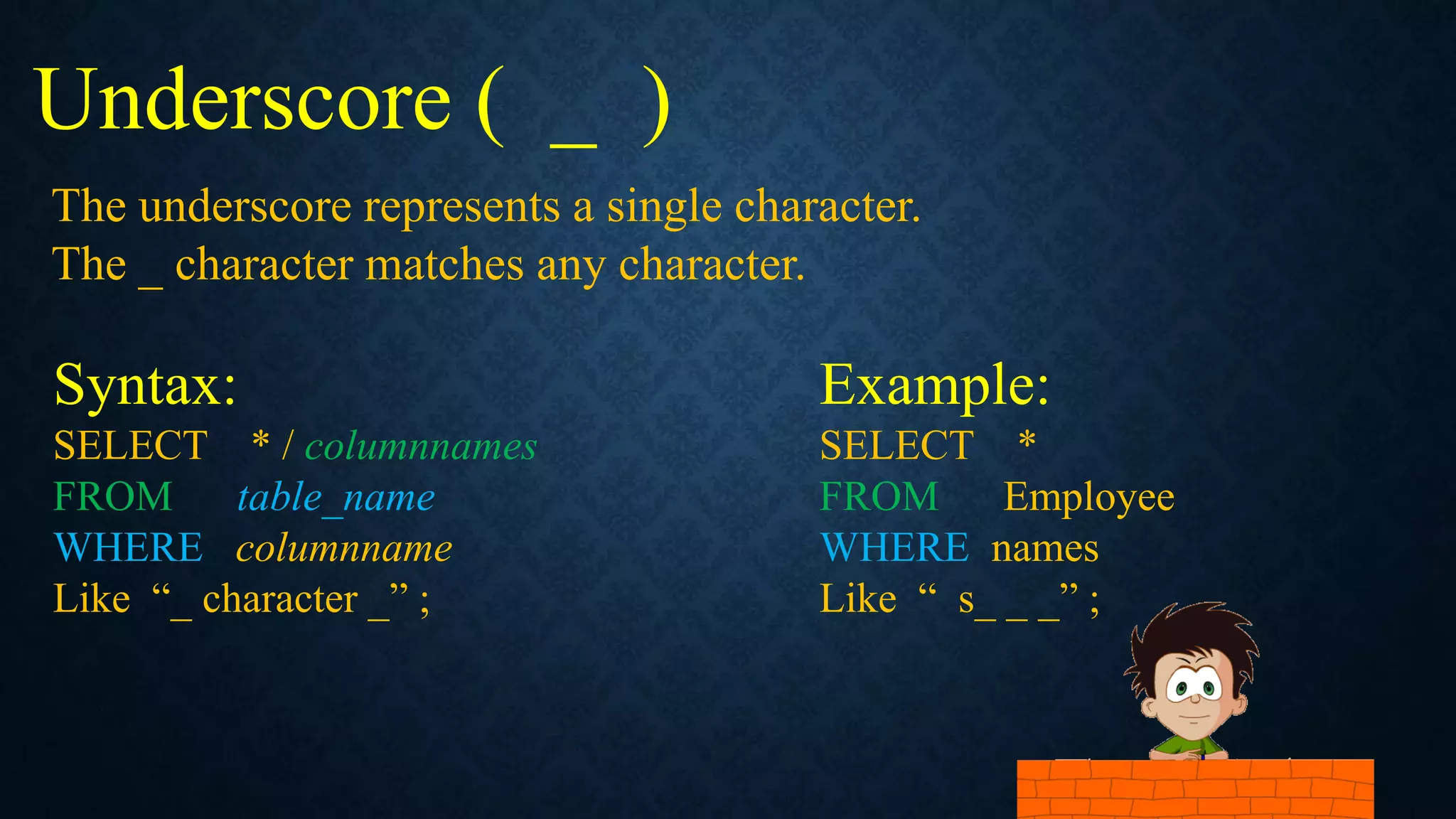 Underscore ( _ )
Syntax:
SELECT * / columnnames
FROM table_name
WHERE columnname
Like “_ character _” ;
The underscore represents a single character.
The _ character matches any character.
Example:
SELECT *
FROM Employee
WHERE names
Like “ s_ _ _” ;