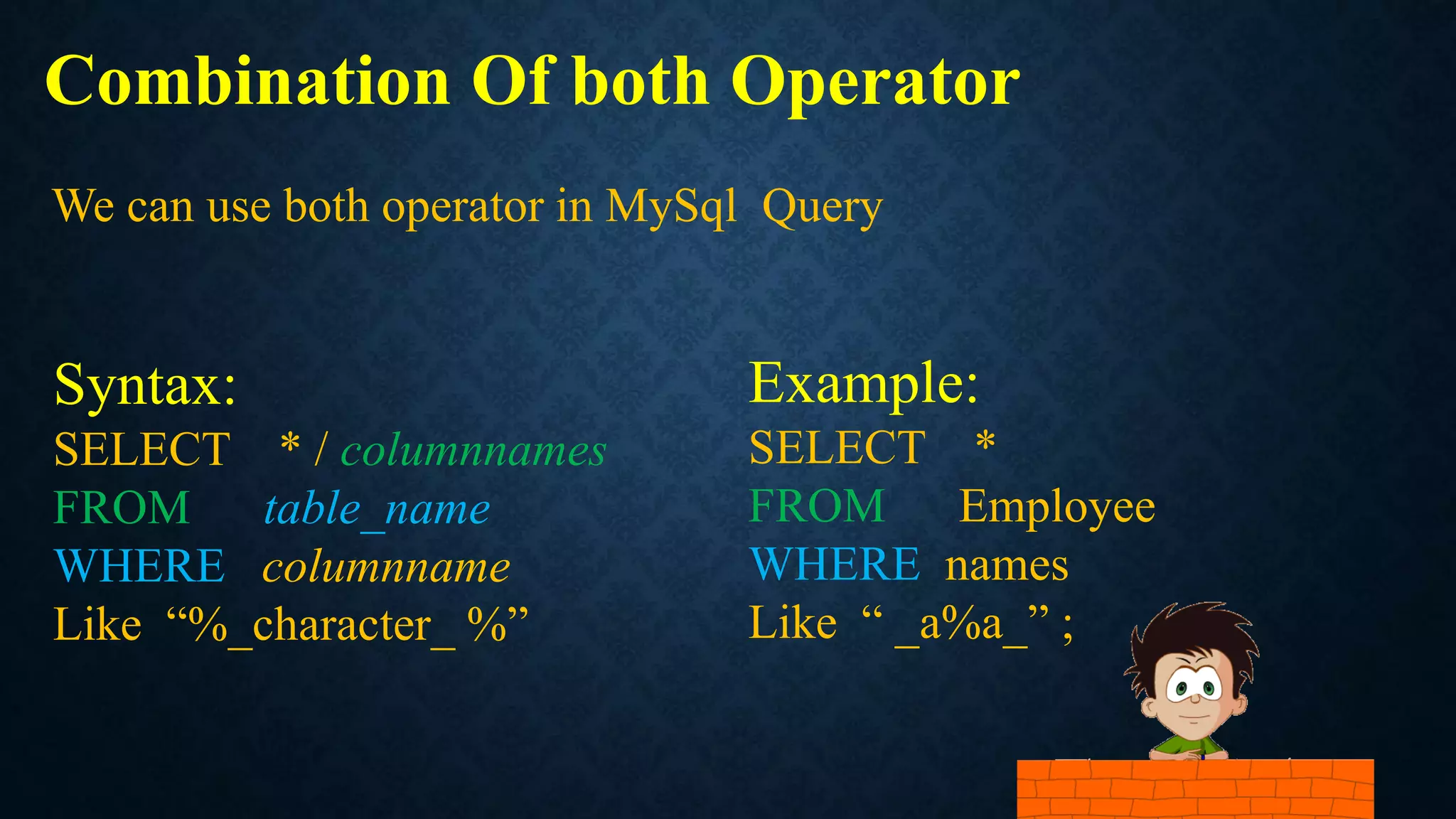Combination Of both Operator
Syntax:
SELECT * / columnnames
FROM table_name
WHERE columnname
Like “%_character_ %”
We can use both operator in MySql Query
Example:
SELECT *
FROM Employee
WHERE names
Like “ _a%a_” ;