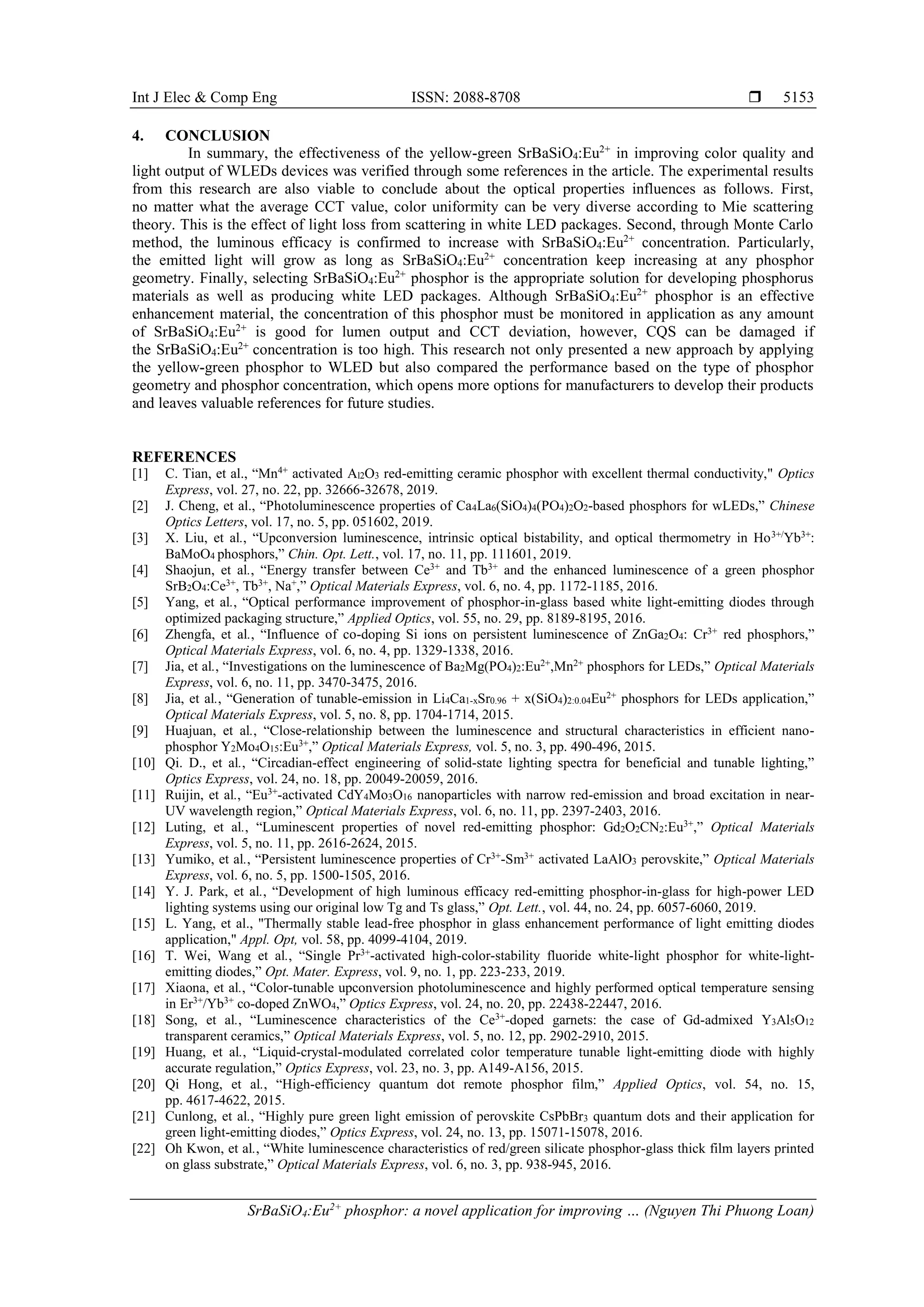 Int J Elec & Comp Eng ISSN: 2088-8708 
SrBaSiO4:Eu2+
phosphor: a novel application for improving … (Nguyen Thi Phuong Loan)
5153
4. CONCLUSION
In summary, the effectiveness of the yellow-green SrBaSiO4:Eu2+
in improving color quality and
light output of WLEDs devices was verified through some references in the article. The experimental results
from this research are also viable to conclude about the optical properties influences as follows. First,
no matter what the average CCT value, color uniformity can be very diverse according to Mie scattering
theory. This is the effect of light loss from scattering in white LED packages. Second, through Monte Carlo
method, the luminous efficacy is confirmed to increase with SrBaSiO4:Eu2+
concentration. Particularly,
the emitted light will grow as long as SrBaSiO4:Eu2+
concentration keep increasing at any phosphor
geometry. Finally, selecting SrBaSiO4:Eu2+
phosphor is the appropriate solution for developing phosphorus
materials as well as producing white LED packages. Although SrBaSiO4:Eu2+
phosphor is an effective
enhancement material, the concentration of this phosphor must be monitored in application as any amount
of SrBaSiO4:Eu2+
is good for lumen output and CCT deviation, however, CQS can be damaged if
the SrBaSiO4:Eu2+
concentration is too high. This research not only presented a new approach by applying
the yellow-green phosphor to WLED but also compared the performance based on the type of phosphor
geometry and phosphor concentration, which opens more options for manufacturers to develop their products
and leaves valuable references for future studies.
REFERENCES
[1] C. Tian, et al., “Mn4+
activated Al2O3 red-emitting ceramic phosphor with excellent thermal conductivity," Optics
Express, vol. 27, no. 22, pp. 32666-32678, 2019.
[2] J. Cheng, et al., “Photoluminescence properties of Ca4La6(SiO4)4(PO4)2O2-based phosphors for wLEDs,” Chinese
Optics Letters, vol. 17, no. 5, pp. 051602, 2019.
[3] X. Liu, et al., “Upconversion luminescence, intrinsic optical bistability, and optical thermometry in Ho3+/
Yb3+
:
BaMoO4 phosphors,” Chin. Opt. Lett., vol. 17, no. 11, pp. 111601, 2019.
[4] Shaojun, et al., “Energy transfer between Ce3+
and Tb3+
and the enhanced luminescence of a green phosphor
SrB2O4:Ce3+
, Tb3+
, Na+
,” Optical Materials Express, vol. 6, no. 4, pp. 1172-1185, 2016.
[5] Yang, et al., “Optical performance improvement of phosphor-in-glass based white light-emitting diodes through
optimized packaging structure,” Applied Optics, vol. 55, no. 29, pp. 8189-8195, 2016.
[6] Zhengfa, et al., “Influence of co-doping Si ions on persistent luminescence of ZnGa2O4: Cr3+
red phosphors,”
Optical Materials Express, vol. 6, no. 4, pp. 1329-1338, 2016.
[7] Jia, et al., “Investigations on the luminescence of Ba2Mg(PO4)2:Eu2+
,Mn2+
phosphors for LEDs,” Optical Materials
Express, vol. 6, no. 11, pp. 3470-3475, 2016.
[8] Jia, et al., “Generation of tunable-emission in Li4Ca1-xSr0.96 + x(SiO4)2:0.04Eu2+
phosphors for LEDs application,”
Optical Materials Express, vol. 5, no. 8, pp. 1704-1714, 2015.
[9] Huajuan, et al., “Close-relationship between the luminescence and structural characteristics in efficient nano-
phosphor Y2Mo4O15:Eu3+
,” Optical Materials Express, vol. 5, no. 3, pp. 490-496, 2015.
[10] Qi. D., et al., “Circadian-effect engineering of solid-state lighting spectra for beneficial and tunable lighting,”
Optics Express, vol. 24, no. 18, pp. 20049-20059, 2016.
[11] Ruijin, et al., “Eu3+-activated CdY4Mo3O16 nanoparticles with narrow red-emission and broad excitation in near-
UV wavelength region,” Optical Materials Express, vol. 6, no. 11, pp. 2397-2403, 2016.
[12] Luting, et al., “Luminescent properties of novel red-emitting phosphor: Gd2O2CN2:Eu3+
,” Optical Materials
Express, vol. 5, no. 11, pp. 2616-2624, 2015.
[13] Yumiko, et al., “Persistent luminescence properties of Cr3+
-Sm3+
activated LaAlO3 perovskite,” Optical Materials
Express, vol. 6, no. 5, pp. 1500-1505, 2016.
[14] Y. J. Park, et al., “Development of high luminous efficacy red-emitting phosphor-in-glass for high-power LED
lighting systems using our original low Tg and Ts glass,” Opt. Lett., vol. 44, no. 24, pp. 6057-6060, 2019.
[15] L. Yang, et al., "Thermally stable lead-free phosphor in glass enhancement performance of light emitting diodes
application," Appl. Opt, vol. 58, pp. 4099-4104, 2019.
[16] T. Wei, Wang et al., “Single Pr3+
-activated high-color-stability fluoride white-light phosphor for white-light-
emitting diodes,” Opt. Mater. Express, vol. 9, no. 1, pp. 223-233, 2019.
[17] Xiaona, et al., “Color-tunable upconversion photoluminescence and highly performed optical temperature sensing
in Er3+
/Yb3+
co-doped ZnWO4,” Optics Express, vol. 24, no. 20, pp. 22438-22447, 2016.
[18] Song, et al., “Luminescence characteristics of the Ce3+
-doped garnets: the case of Gd-admixed Y3Al5O12
transparent ceramics,” Optical Materials Express, vol. 5, no. 12, pp. 2902-2910, 2015.
[19] Huang, et al., “Liquid-crystal-modulated correlated color temperature tunable light-emitting diode with highly
accurate regulation,” Optics Express, vol. 23, no. 3, pp. A149-A156, 2015.
[20] Qi Hong, et al., “High-efficiency quantum dot remote phosphor film,” Applied Optics, vol. 54, no. 15,
pp. 4617-4622, 2015.
[21] Cunlong, et al., “Highly pure green light emission of perovskite CsPbBr3 quantum dots and their application for
green light-emitting diodes,” Optics Express, vol. 24, no. 13, pp. 15071-15078, 2016.
[22] Oh Kwon, et al., “White luminescence characteristics of red/green silicate phosphor-glass thick film layers printed
on glass substrate,” Optical Materials Express, vol. 6, no. 3, pp. 938-945, 2016.
 