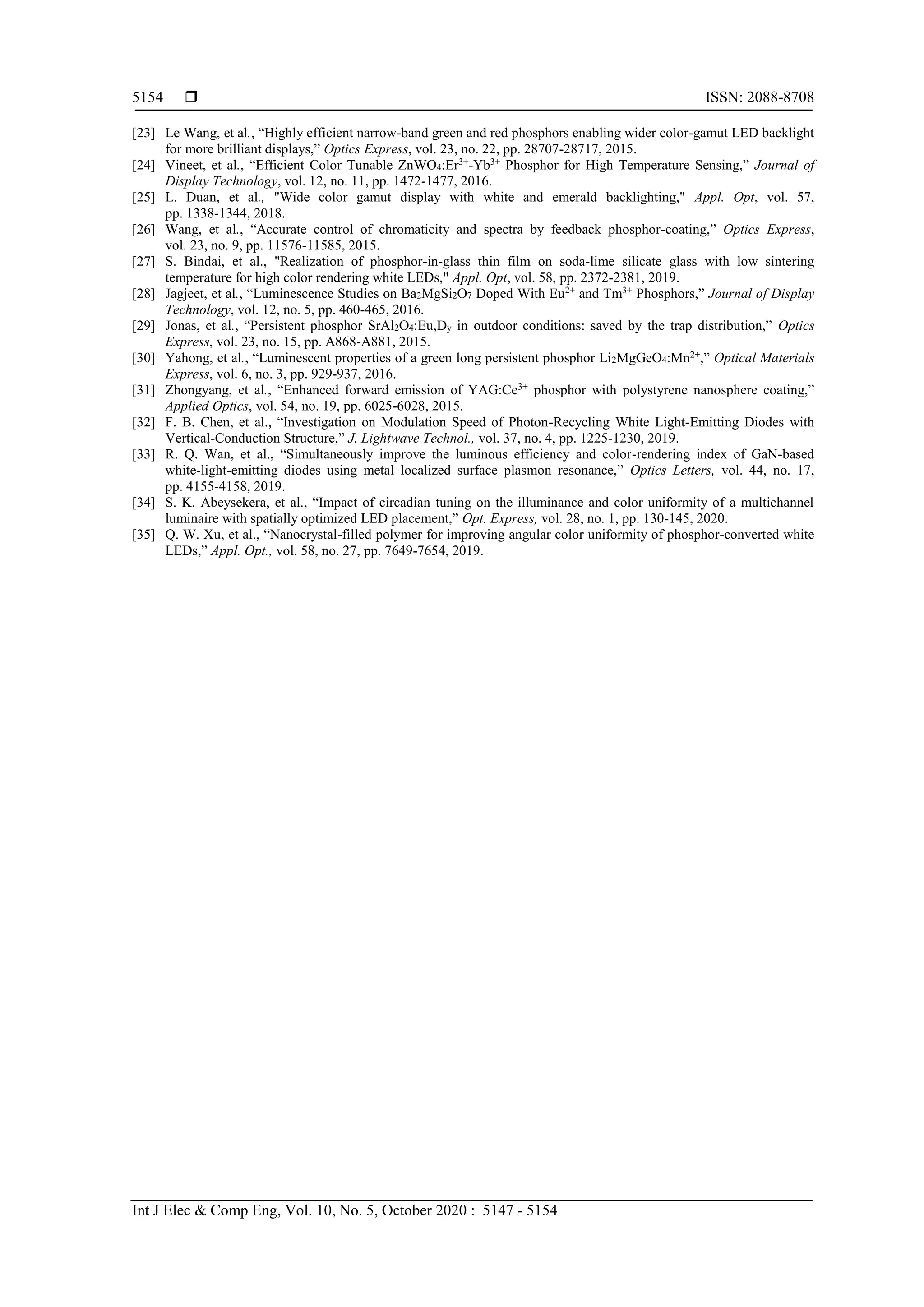  ISSN: 2088-8708
Int J Elec & Comp Eng, Vol. 10, No. 5, October 2020 : 5147 - 5154
5154
[23] Le Wang, et al., “Highly efficient narrow-band green and red phosphors enabling wider color-gamut LED backlight
for more brilliant displays,” Optics Express, vol. 23, no. 22, pp. 28707-28717, 2015.
[24] Vineet, et al., “Efficient Color Tunable ZnWO4:Er3+
-Yb3+
Phosphor for High Temperature Sensing,” Journal of
Display Technology, vol. 12, no. 11, pp. 1472-1477, 2016.
[25] L. Duan, et al., "Wide color gamut display with white and emerald backlighting," Appl. Opt, vol. 57,
pp. 1338-1344, 2018.
[26] Wang, et al., “Accurate control of chromaticity and spectra by feedback phosphor-coating,” Optics Express,
vol. 23, no. 9, pp. 11576-11585, 2015.
[27] S. Bindai, et al., "Realization of phosphor-in-glass thin film on soda-lime silicate glass with low sintering
temperature for high color rendering white LEDs," Appl. Opt, vol. 58, pp. 2372-2381, 2019.
[28] Jagjeet, et al., “Luminescence Studies on Ba2MgSi2O7 Doped With Eu2+
and Tm3+
Phosphors,” Journal of Display
Technology, vol. 12, no. 5, pp. 460-465, 2016.
[29] Jonas, et al., “Persistent phosphor SrAl2O4:Eu,Dy in outdoor conditions: saved by the trap distribution,” Optics
Express, vol. 23, no. 15, pp. A868-A881, 2015.
[30] Yahong, et al., “Luminescent properties of a green long persistent phosphor Li2MgGeO4:Mn2+
,” Optical Materials
Express, vol. 6, no. 3, pp. 929-937, 2016.
[31] Zhongyang, et al., “Enhanced forward emission of YAG:Ce3+
phosphor with polystyrene nanosphere coating,”
Applied Optics, vol. 54, no. 19, pp. 6025-6028, 2015.
[32] F. B. Chen, et al., “Investigation on Modulation Speed of Photon-Recycling White Light-Emitting Diodes with
Vertical-Conduction Structure,” J. Lightwave Technol., vol. 37, no. 4, pp. 1225-1230, 2019.
[33] R. Q. Wan, et al., “Simultaneously improve the luminous efficiency and color-rendering index of GaN-based
white-light-emitting diodes using metal localized surface plasmon resonance,” Optics Letters, vol. 44, no. 17,
pp. 4155-4158, 2019.
[34] S. K. Abeysekera, et al., “Impact of circadian tuning on the illuminance and color uniformity of a multichannel
luminaire with spatially optimized LED placement,” Opt. Express, vol. 28, no. 1, pp. 130-145, 2020.
[35] Q. W. Xu, et al., “Nanocrystal-filled polymer for improving angular color uniformity of phosphor-converted white
LEDs,” Appl. Opt., vol. 58, no. 27, pp. 7649-7654, 2019.
 