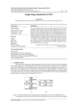 International Journal of Electrical and Computer Engineering (IJECE)
Vol. 8, No. 1, February 2018, pp. 124~132
ISSN: 2088-8708, DOI: 10.11591/ijece.v8i1.pp124-132  124
Journal homepage: http://iaescore.com/journals/index.php/IJECE
Single-Stage Quadrature LMVs
Nam-Jin Oh
Departement of Electronic Engineering, Korea National University of Transportation, Chungju, Korea
Article Info ABSTRACT
Article history:
Received Mar 10, 2017
Revised Jun 17, 2017
Accepted Jul 1, 2017
This paper proposes three kinds of single stage RF front-end, called
quadrature LMVs (QLMVs), by merging LNA, single-balanced mixer, and
quadrature voltage-controlled oscillator (VCO) exploiting a series LC (SLC)
network. The low intermediate frequency (IF) or baseband signal near dc can
be directly sensed at the drain nodes of the VCO switching transistors by
adding a simple resistor-capacitor (RC) low-pass filter (LPF). Using a 65 nm
CMOS technology, the proposed QLMVs are designed. Oscillating at around
2.4 GHz band, the proposed QLMVs achieve the phase noise below
‒107 dB/Hz at 1 MHz offset frequency. The simulated voltage conversion
gain is larger than 30 dB. The double-side band (DSB) noise figure (NF) of
the proposed QLMVs is below 10 dB. The QLMVs consume less than
0.51 mW dc power from a 1-V supply.
Keyword:
CMOS
LMV cell
Phase noise
Quadrature
Series LC tank
Voltage-controlled oscillator
Copyright © 2018 Institute of Advanced Engineering and Science.
All rights reserved.
Corresponding Author:
Nam-Jin Oh,
Departement of Electronic Engineering,
Korea National University of Transportation,
50 Daehak-ro, Chungju, Chungbuk 380-702, Korea.
Email: onamjin@ut.ac.kr
1. INTRODUCTION
Low power, low-voltage, and highly integrated circuits are always the main topics for integrated
circuit design, especially very important for mobile wireless communication systems due to the limitation of
battery life. Single stage circuits combining mixer and oscillator have been designed for the purpose of a
higher degree of integration and reducing power consumption. For highly integrated low-power receiver
front-end, a current reuse technique is typically chosen across different functional blocks. A popular method
is cascoding the mixer on top of the input stage of the low-noise amplifier (LNA), while less frequent is
stacking mixer and voltage-controlled oscillator (VCO) [1-5].
RXI
RXQ
LNA
QVCO
Mixer
I
Q
90º
270º
180º
0º
VCO2VCO1
This work
(a) (b)
Figure 1. (a) Receiver RF front-end and (b) quadrature signal generation with two differential VCOs
A conventional VCO with a current source can be considered as a mixer when a RF signal is applied
 