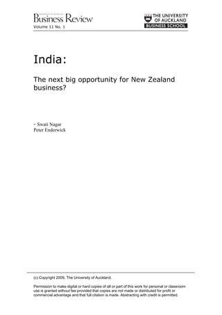Volume 11 No. 1




India:
The next big opportunity for New Zealand
business?




- Swati Nagar
Peter Enderwick




(c) Copyright 2009, The University of Auckland.

Permission to make digital or hard copies of all or part of this work for personal or classroom
use is granted without fee provided that copies are not made or distributed for profit or
commercial advantage and that full citation is made. Abstracting with credit is permitted.
 