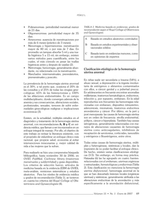 PÉREZ L.
Volumen 15 • No. 1 - Enero de 2007 69
• Polimenorreas: periodicidad menstrual menor
de 21 días.
• Oligomenorreas: periodicidad mayor de 35
días.
• Amenorrea: ausencia de menstruaciones por
más de 6 meses (práctico de 3 meses).
• Menorragia o hipermenorrea: menstruación
mayor de 80 ml, o por más de 7 días. En
promedio un tampax absorbe 5 ml y una toa-
lla higiénica 5 a 15 ml; sin embargo, existen
varios métodos para cuantiﬁcarla, entre los
cuales, el más cómodo es pesar las toallas
higiénicas antes y después de usadas (2).
• Metrorragia: hemorragia, generalmente abun-
dante, no relacionada con la menstruación.
• Manchados: intermenstruales, preovulatorios,
premenstruales y poscoito.
La prevalencia de la hemorragia uterina anormal
es el 30%, a tal punto que, ocasiona el 20% de
las consultas y el 25% de todas las cirugías gine-
cológicas: 65% de las histerectomías y 100%
de las ablaciones endometriales. Es un campo
multidisciplinario, donde convergen además de la
anemia y sus consecuencias, alteraciones sociales,
profesionales, sexuales, temores de sufrir enfer-
medades ginecológicas malignas e implicaciones
económicas (3).
Existen, en la actualidad, múltiples estudios en el
diagnóstico y tratamiento de la hemorragia uterina
anormal, con recomendaciones A, B y C en evi-
dencia médica, que llaman a ser incorporados en un
enfoque integral de manejo. Por ello, el objetivo de
este trabajo es revisar la literatura existente, con
el propósito de vislumbrar un enfoque clínico más
racional, que propicie salud, economía al evitar
intervenciones innecesarias y, mejor calidad de
vida a las mujeres que la sufran.
Para realizarlo se hizo una comprensiva búsqueda
bibliográﬁca, hasta noviembre 30 de 2006, en
OVID, PubMed, Cochrane library (trastornos
menstruales y subfertilidad) y guías disponibles.
Los criterios de selección fueron: artículos de
medicina basada en la evidencia (EBM de OVID),
meta-análisis, revisiones sistemáticas y estudios
aleatorios. Para los niveles de evidencia médica
y grados de recomendación (Tabla 1), se tuvieron
en cuanta los criterios del Royal College of Obs-
tetricians and Gynaecologists (4).
TABLA 1. Medicina basada en evidencias: grados de
recomendación según el Royal College of Obtetricians
and Gynecologists
A Basada en estudios aleatorios controlados
B Basada en estudios experimentales y obser-
vacionales sólidos
C Basada tanto en evidencias menores, como
en opiniones de expertos
Clasiﬁcación etiológica de la hemorragia
uterina anormal
En niñas suele ser secundaria a trauma (54%), a
abuso sexual, a depravación a la ingesta involun-
taria de estrógenos o alimentos contaminados
con ellos, a cáncer genital y a pubertad precoz.
En adolescentes es frecuente encontrar anomalías
müllerianas, trastornos hematológicos, endocrinos,
infección y, por supuesto, embarazo. En la edad
reproductiva son frecuentes las hemorragias rela-
cionadas con embarazo, dispositivo intrauterino,
adenomiosis, miomatosis, trastornos endocrinos
anovulatorios y cáncer. Por último, en la peri y
post menopausia las causas de hemorragia uterina
son en orden de frecuencia: atroﬁa endometrial,
pólipos, cáncer e hiperplasia. También hay causas
iatrogénicas, generalmente relacionadas con ma-
nejos de alteraciones causantes de hemorragia
uterina como anticoagulantes, inhibidores de
recaptación de serotonina, corticoides, tamoxifén
y estrógenos o ﬁtoestrógenos, entre otros.
Todas estas causas de hemorragia uterina, múlti-
ples y heterogéneas, sistémicas y locales, dan la
impresión de no poder facilitar el enfoque clínico.
De hecho, existen varias clasiﬁcaciones etiológi-
cas (3-5). Sin embargo, en forma muy práctica,
Hatasaka (6) las ha agrupado en cuatro fuentes:
relacionadas con el embarazo, uterinas orgánicas
o estructurales, hematológicas y endocrinas (Tabla
2). Esta clasiﬁcación no menciona la hemorragia
uterina disfuncional, hemorragia anormal en la
que se han descartado lesiones locales (orgánicas
uterinas) y sistémicas, generalmente atribuida a las
alteraciones endocrinas de la anovulación y más
específicamente a la anovulación disfuncional,
 