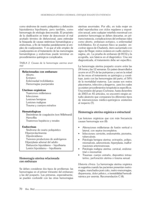 HEMORRAGIA UTERINA ANORMAL: ENFOQUE BASADO EN EVIDENCIA
70 Rev. Med
uterinas anormales. Por ello, en toda mujer en
edad reproductiva con ciclos regulares y exposi-
ción sexual, ante cualquier retarbdo menstrual con
posterior hemorragia se deben descartar, en pri-
mera instancia, complicaciones del embarazo tales
como aborto, embarazo ectópico, o enfermedad
trofoblástica. En el examen físico se pueden en-
contrar signos de Chadwick, útero aumentado con
signo de Hegar, restos ovulares en cuello uterino o
vagina, etc. La prueba de embarazo (β-HCG) y la
ecografía, son básicos en el diagnóstico. Una vez
diagnosticada, el tratamiento debe ser especíﬁco.
La hemorragia uterina posparto ocurre entre las
24 horas y las 12 semanas. En países desarrollados
ocurre en el 2% de las puérperas y casi en la mitad
de las veces el tratamiento es quirúrgico y consti-
tuye, junto con las hemorragias del parto, el 50%
de la mortalidad materna. Las causas son restos
placentarios, infección y desgarros, para los cuales
ya existen procedimientos terapéuticos especíﬁcos.
Una revisión del grupo Cochrane, hasta diciembre
de 2003 en 45 artículos, no encontró ningún es-
tudio aleatorio que comparara los diferentes tipos
de intervenciones médico-quirúrgicos existentes
al respecto (7).
Hemorragia uterina orgánica o estructural
Las lesiones orgánicas que con más frecuencia
causan hemorragia son (8):
• Alteraciones müllerianas de fusión vertical o
lateral, con septos incompletos.
• Infecciones: cervicitis, endometritis, piometra,
tuberculosis.
• Patología benigna uterina: ectropión, pólipo,
miomatosis, adenomiosis, hiperplasia, malfor-
maciones arteriovenosas.
• Patología maligna uterina: cervical, endome-
trial o miometrial.
• Traumas: cuerpo extraño, dispositivo intrau-
terino, perforación uterina o trauma sexual.
Historia clínica. La hemorragia uterina orgánica
es sugestiva cuando las pacientes presentan metro-
rragias, manchados post coito, metro-menorragias,
dispareunia, dolor pélvico, e inestabilidad hemodi-
námica por anemia. Recomendación C (4).
como síndrome de ovario poliquístico y disfunción
hipotalámica hipofisiaria, pero también, como
hemorragia de etiología desconocida. El propósito
de la clasiﬁcación es tratar de desconocer el mal
acuñado término de disfuncional, para estimular
la búsqueda de causas sistémicas hematológicas y
endocrinas, a ﬁn de tratarlas paralelamente al em-
pleo de coadyuvantes. Y es que el sólo empleo de
coadyuvantes en el tratamiento de las menorragias
hematológicas y endocrinas puede terminar en
procedimientos quirúrgicos complicados.
TABLA 2. Causas de la hemorragia uterina anor-
mal
Relacionadas con embarazo
Aborto
Ectópico
Enfermedad trofoblástica
Hemorragias puerperales
Uterinas orgánicas
Trastornos müllerianos
Infecciones
Lesiones benignas
Lesiones malignas
Trauma y cuerpos extraños
Hematológicas
Desórdenes de coagulación (von Willebrand)
Hemoﬁlia
Trastornos hepáticos y renales
Endocrinas
Síndrome de ovario poliquístico
Hiperprolactinemia
Hipotiroidismo
Tumores productores de andrógenos
Hiperplasia adrenal del adulto
Disfunción hipotálamo – hipoﬁsiaria
Lesión hipotálamo – hipoﬁsiaria
Hemorragia uterina relacionada
con embarazo
Se deben considerar dos tipos de problemas: las
hemorragias en el primer trimestre del embarazo
y las del posparto. Las primeras, especialmente,
se pueden confundir con las otras hemorragias
 