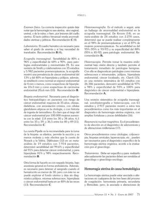 PÉREZ L.
Volumen 15 • No. 1 - Enero de 2007 71
Examen físico. La correcta inspección quizás deje
notar que la hemorragia no sea uterina, sino vaginal,
uretral, o de la vulva; o bien, por lesiones del cuello
uterino. El tacto pélvico bimanual revela anormali-
dades uterinas y pélvicas. Recomendación C (4).
Laboratorio. El cuadro hemático es necesario para
saber el grado de anemia y si hay necesidad de
transfusión. Recomendación B (4).
Ecografía transvaginal. Sensibilidad de 80% a
96% y especiﬁcidad de 68% a 90%, para pato-
logías endometriales y miometriales (9). En una
revisión de Smith y colaboradores con 35 estudios
y 5.982 pacientes posmenopáusicas, la ecografía
mostró una prevalencia de cáncer endometrial del
13% y del 40% en hiperplasia y pólipos; además,
se estableció como normal un espesor endometrial
de 4 mm o menos, como sospechoso de hiperpla-
sia 10±3 mm y como sospechoso de carcinoma
endometrial 20±6 mm (10). Recomendación B.
Biopsia endometrial. Necesaria para el diagnós-
tico histopatológico en pacientes con riesgo de
cáncer endometrial: mayores de 35 años, obesas,
diabéticas, con anovulación crónica, con células
glandulares atípicas en la citología, o con historia
de ingesta de tamoxifeno. Es claro que el riego del
cáncer endometrial por 100.000 mujeres aumen-
ta con la edad: 2,8 entre los 30 y 34 años; 6,1
entre los 35 y 39; y 36,5 entre los 40 y 49 (11).
Recomendación C.
La cureta Pipelle es la recomendada para la toma
de la biopsia: es elástica, permite la succión y es
menos molesta y más efectiva que la cureta de
Novack y la Vabra. Dijkhuizen (12) en un meta-
análisis de 19 estudios con 7.914 pacientes,
determinó sensibilidad del 99,6% y especiﬁcidad
del 91% para detectar cáncer endometrial, y para
hiperplasia 81% y 98% respectivamente. Reco-
mendación B.
Otra forma de hacerlo es con raspado biopsia, bajo
anestesia general en forma ambulatoria. Además,
es necesario para detener el sangrado cuando el
hematocrito es menor de 30; pero con éste no se
puede explorar el fondo uterino y deja sin diag-
nóstico pólipos, miomas submucosos, hiperplasia
o cáncer endometrial hasta en un 40% de las veces
(13). Recomendación C.
Histerosonografía. Es el método a seguir, ante
un hallazgo de anormalidad endometrial en la
ecografía transvaginal. De Kroom (14), en un
meta-análisis de 24 estudios con 2.278 casos,
determinó que se puede realizar completamente
en el 98% de premenopáusicas y en el 87% de
mujeres posmenopáusicas. Su sensibilidad es del
95% (95% ic 93-97) y su especiﬁcidad del 88%
(95% ic 85-92), para patología endometrial. Re-
comendación B.
Histeroscopia. Permite tomar la muestra endo-
metrial bajo visión directa y también permite el
tratamiento inmediato de patologías benignas.
Con ella se diagnostican patologías como miomas
submucosos e intramurales, pólipos, hiperplasia
endometrial, cáncer localizado, etc. Clarck (15),
en una revisión sistemática de 65 estudios con
26.346 pacientes, demostró sensibilidad de 97%
a 98% y especificidad de 93% a 100% para
diagnóstico de cáncer endometrial e hiperplasia.
Recomendación A.
Una revisión sistemática de ecografía transvagi-
nal, sonohisterografía e histeroscopia, con 61
estudios y 2.917 pacientes mostró a estos tres
procedimientos como los más importantes en el
diagnostico de hemorragia uterina orgánica, con
amplias fortalezas y pocas debilidades (16).
Resonancia nuclear magnética. Es el procedimien-
to de elección en el diagnóstico de adenomiosis y
de alteraciones müllerianas (17).
Otros procedimientos como citologías, colposco-
pia, biopsias cervicales, laparoscopia, etc., pueden
ser necesarios para el diagnóstico especíﬁco de la
hemorragia uterina orgánica, acorde a la evalua-
ción por el ginecólogo.
Tratamiento. Debe ser especíﬁco y para realizarlo
adecuadamente las pacientes deben ser remitidas al
ginecólogo o ginecólogo-oncólogo.
Hemorragia uterina de causa hematológica
La hemorragia uterina puede estar asociada a alte-
raciones en cualquiera de las tres fases del proceso
de coagulación: hemostasia primaria, secundaria
y ﬁbrinolisis; pero, la asociada a alteraciones de
 